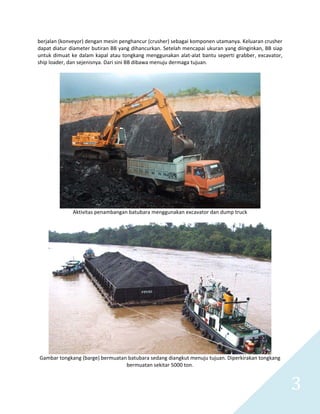   3 
berjalan (konveyor) dengan mesin penghancur (crusher) sebagai komponen utamanya. Keluaran crusher 
dapat diatur diameter butiran BB yang dihancurkan. Setelah mencapai ukuran yang diinginkan, BB siap 
untuk dimuat ke dalam kapal atau tongkang menggunakan alat‐alat bantu seperti grabber, excavator, 
ship loader, dan sejenisnya. Dari sini BB dibawa menuju dermaga tujuan. 
 
 
Aktivitas penambangan batubara menggunakan excavator dan dump truck 
 
 
Gambar tongkang (barge) bermuatan batubara sedang diangkut menuju tujuan. Diperkirakan tongkang 
bermuatan sekitar 5000 ton. 
 
 