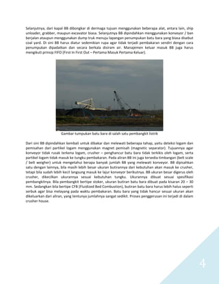   4 
Selanjutnya, dari kapal BB dibongkar di dermaga tujuan menggunakan beberapa alat, antara lain, ship 
unloader, grabber, maupun excavator biasa. Selanjutnya BB dipindahkan menggunakan konveyor / ban 
berjalan ataupun menggunakan dump truk menuju lapangan penumpukan batu bara yang biasa disebut 
coal yard. Di sini BB harus diatur sedemikian rupa agar tidak terjadi pembakaran sendiri dengan cara 
penumpukan  dipadatkan  dan  secara  berkala  disiram  air.  Manajemen  keluar  masuk  BB  juga  harus 
mengikuti prinsip FIFO (First In First Out – Pertama Masuk Pertama Keluar).  
 
 
Gambar tumpukan batu bara di salah satu pembangkit listrik 
 
Dari sini BB dipindahkan kembali untuk dibakar dan melewati beberapa tahap, yaitu deteksi logam dan 
pemisahan  dari  partikel  logam  menggunakan  magnet  pemisah  (magnetic  separator).  Tujuannya  agar 
konveyor tidak rusak terkena logam, crusher – penghancur batu bara tidak terkikis oleh logam, serta 
partikel logam tidak masuk ke tungku pembakaran. Pada aliran BB ini juga tersedia timbangan (belt scale 
/  belt  weigher)  untuk  mengetahui  berapa  banyak  jumlah  BB  yang  melewati  konveyor.  BB  dipisahkan 
satu dengan lainnya, bila masih lebih besar ukuran butirannya dari kebutuhan akan masuk ke crusher, 
tetapi bila sudah lebih kecil langsung masuk ke lajur konveyor berikutnya. BB ukuran besar digerus oleh 
crusher,  dikecilkan  ukurannya  sesuai  kebutuhan  tungku.  Ukurannya  dibuat  sesuai  spesifikasi 
pembangkitnya. Bila pembangkit bertipe stoker, ukuran butiran batu bara dibuat pada kisaran 20 – 30 
mm. Sedangkan bila bertipe CFB (Fluidized Bed Combustion), butiran batu bara harus lebih halus seperti 
serbuk agar bisa melayang pada waktu pembakaran. Batu bara yang tidak hancur sesuai ukuran akan 
dikeluarkan dari aliran, yang tentunya jumlahnya sangat sedikit. Proses penggerusan ini terjadi di dalam 
crusher house.  
 
 