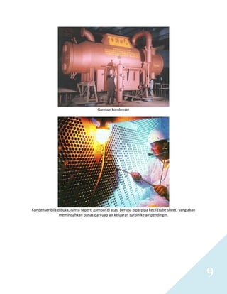   9 
 
Gambar kondenser 
 
 
Kondenser bila dibuka, isinya seperti gambar di atas, berupa pipa‐pipa kecil (tube sheet) yang akan 
memindahkan panas dari uap air keluaran turbin ke air pendingin. 
 
 