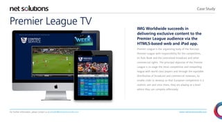 Case Study

Premier League TV

IMG Worldwide succeeds in
delivering exclusive content to the
Premier League audience via the
HTML5-based web and iPad app.
Premier League is the organizing body of the Barclays
Premier League with responsibility for the competition,
its Rule Book and the centralized broadcast and other
commercial rights. The principal objective of the Premier
League is to stage the most competitive and compelling
league with world class players and through the equitable
distribution of broadcast and commercial revenues, to
enable clubs to develop so that European competition is a
realistic aim and once there, they are playing at a level
where they can compete effectively.

For further information, please contact us at presales@netsolutionsindia.com

www.netsolutionsindia.com

 