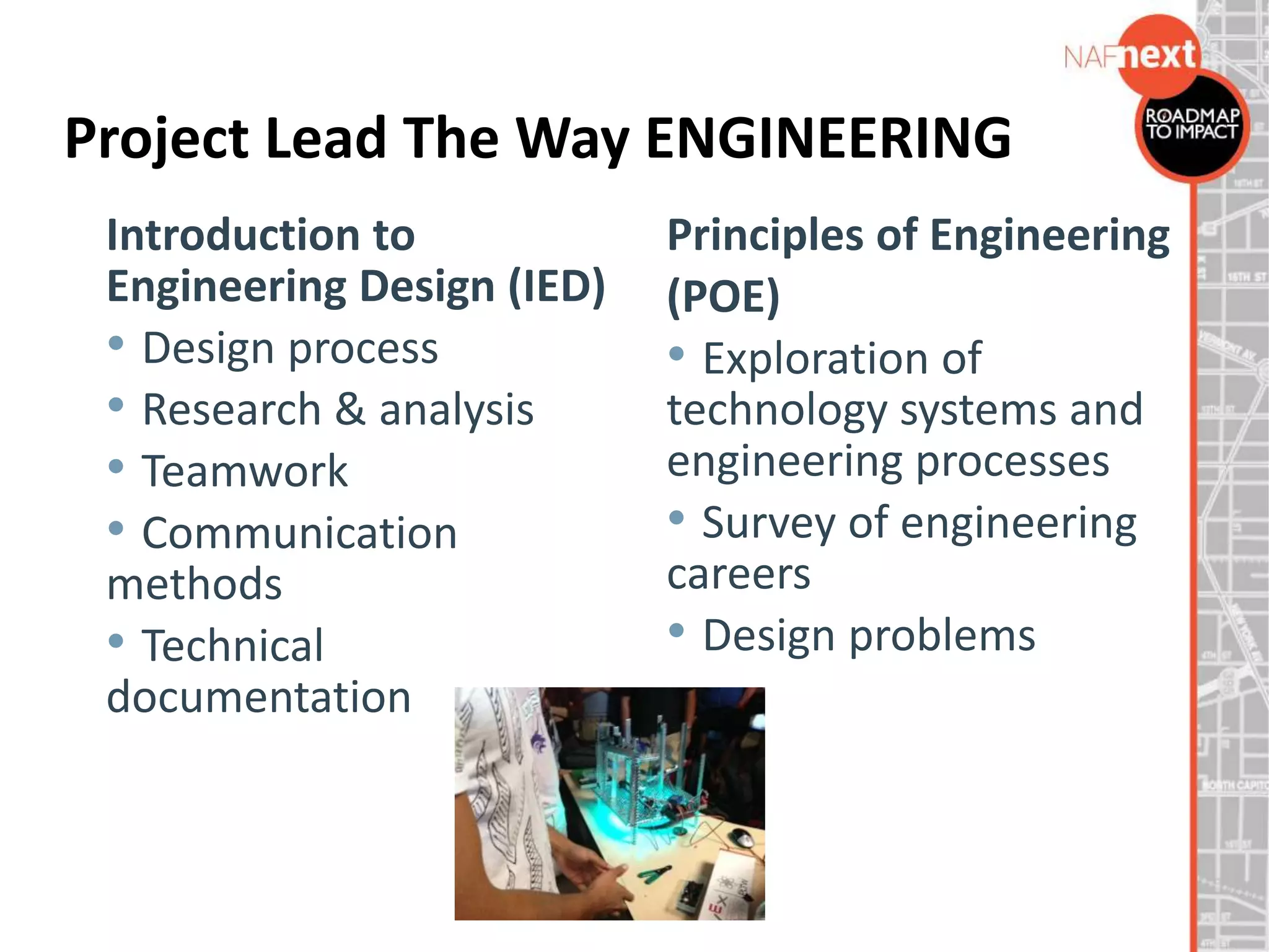 Project Lead The Way ENGINEERING
Principles of Engineering
(POE)
• Exploration of
technology systems and
engineering processes
• Survey of engineering
careers
• Design problems
Introduction to
Engineering Design (IED)
• Design process
• Research & analysis
• Teamwork
• Communication
methods
• Technical
documentation
 