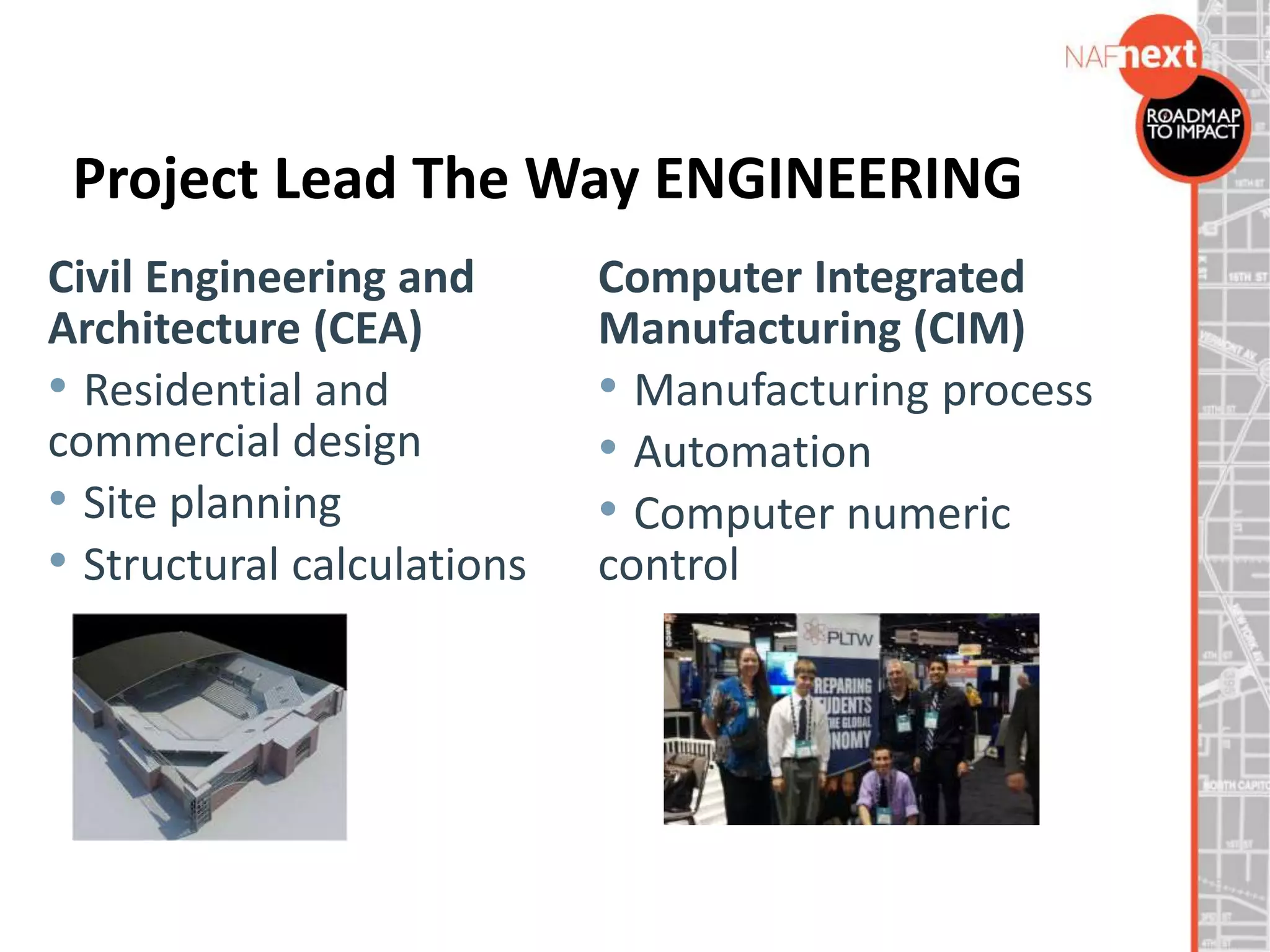 Project Lead The Way ENGINEERING
Civil Engineering and
Architecture (CEA)
• Residential and
commercial design
• Site planning
• Structural calculations
Computer Integrated
Manufacturing (CIM)
• Manufacturing process
• Automation
• Computer numeric
control
 