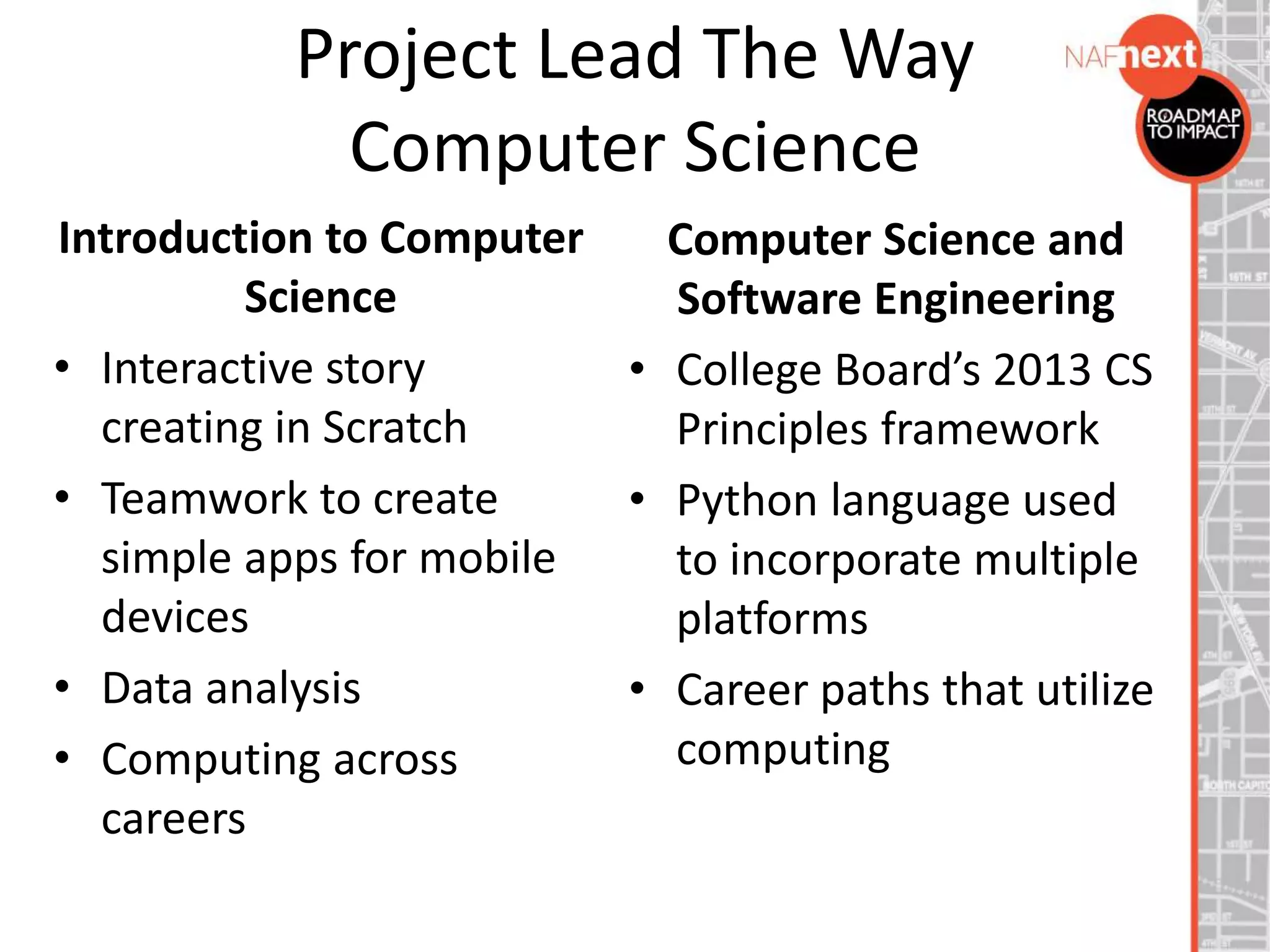 Project Lead The Way
Computer Science
Introduction to Computer
Science
• Interactive story
creating in Scratch
• Teamwork to create
simple apps for mobile
devices
• Data analysis
• Computing across
careers
Computer Science and
Software Engineering
• College Board’s 2013 CS
Principles framework
• Python language used
to incorporate multiple
platforms
• Career paths that utilize
computing
 
