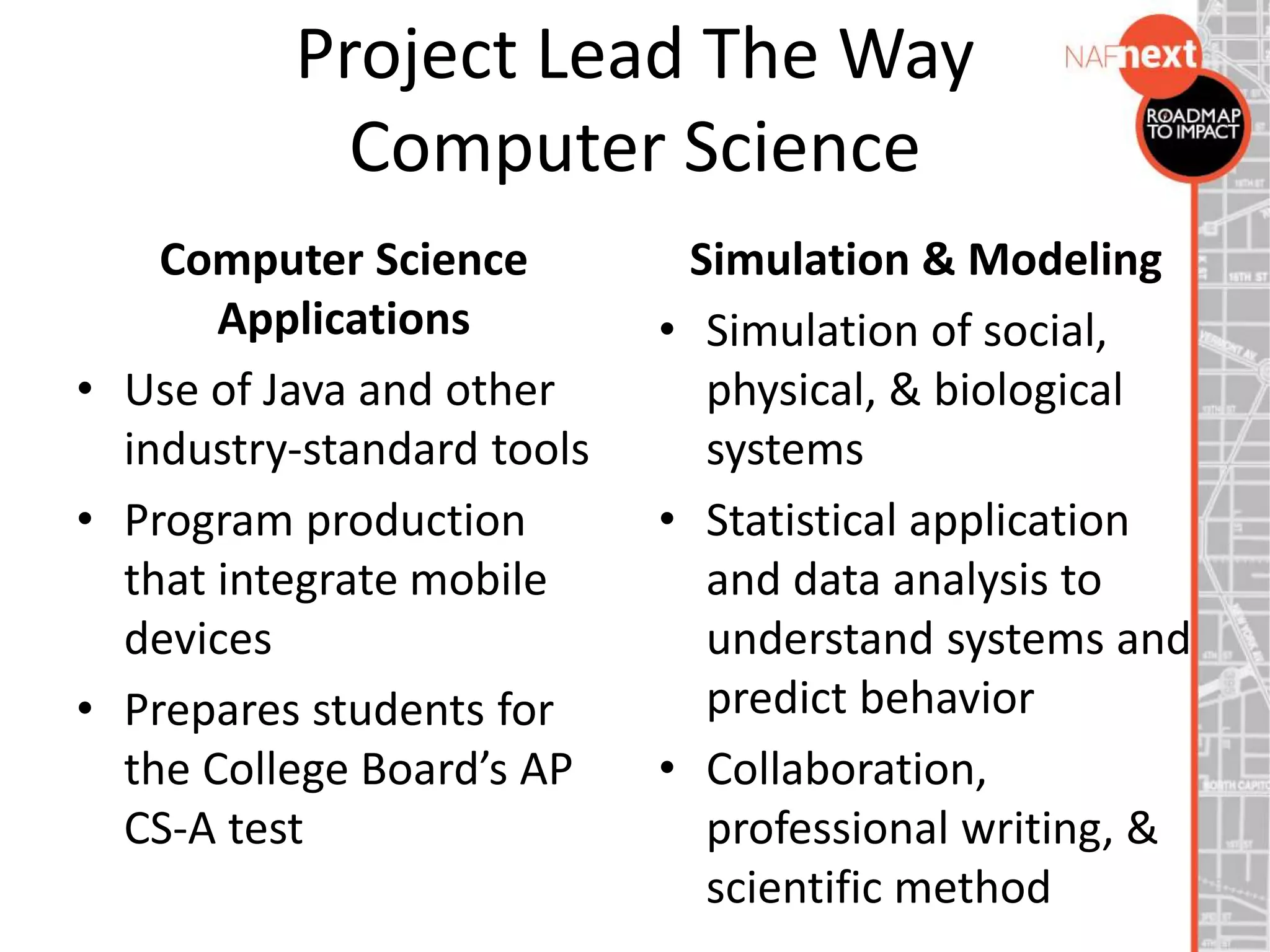 Project Lead The Way
Computer Science
Computer Science
Applications
• Use of Java and other
industry-standard tools
• Program production
that integrate mobile
devices
• Prepares students for
the College Board’s AP
CS-A test
Simulation & Modeling
• Simulation of social,
physical, & biological
systems
• Statistical application
and data analysis to
understand systems and
predict behavior
• Collaboration,
professional writing, &
scientific method
 