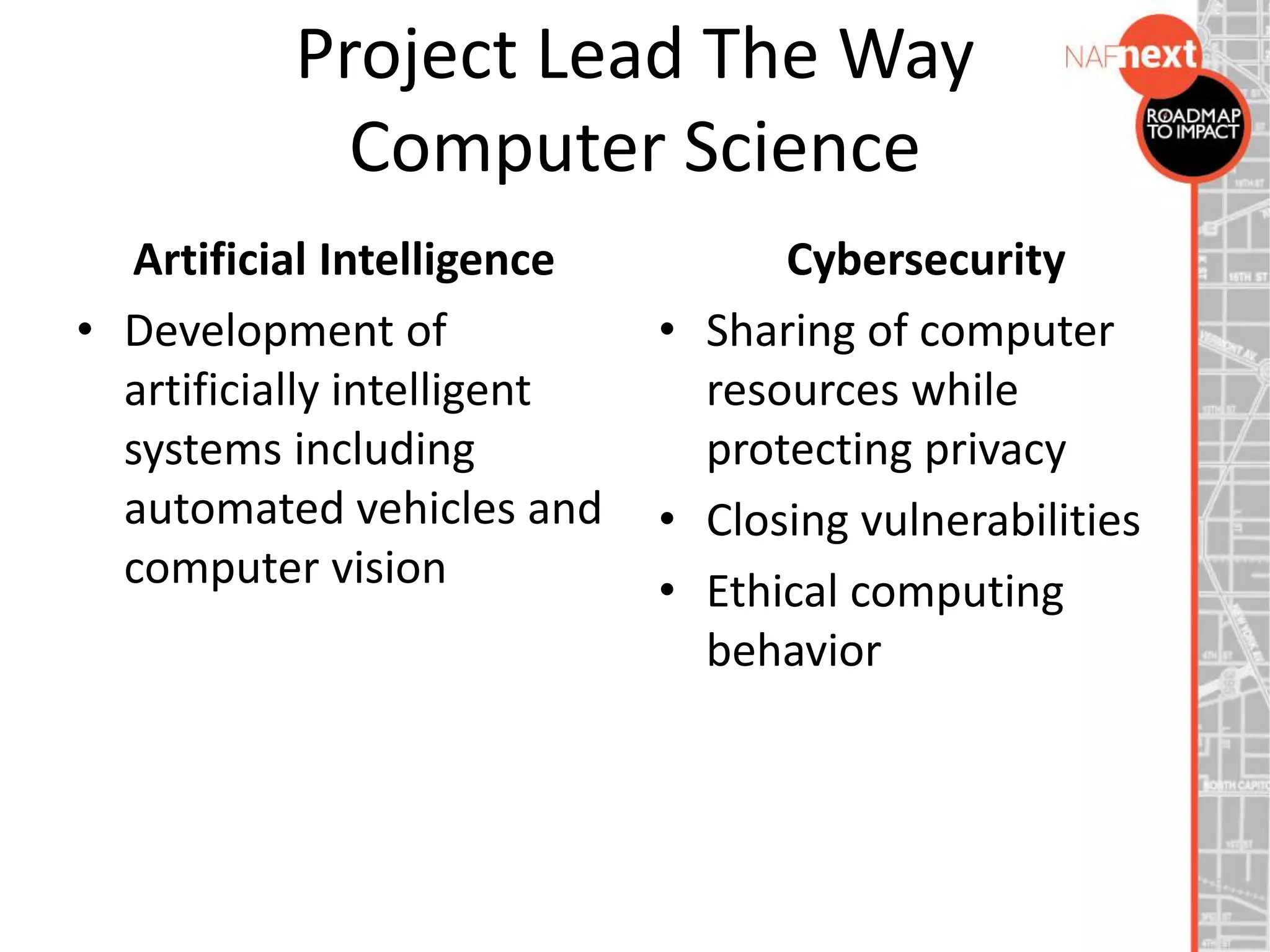 Project Lead The Way
Computer Science
Artificial Intelligence
• Development of
artificially intelligent
systems including
automated vehicles and
computer vision
Cybersecurity
• Sharing of computer
resources while
protecting privacy
• Closing vulnerabilities
• Ethical computing
behavior
 