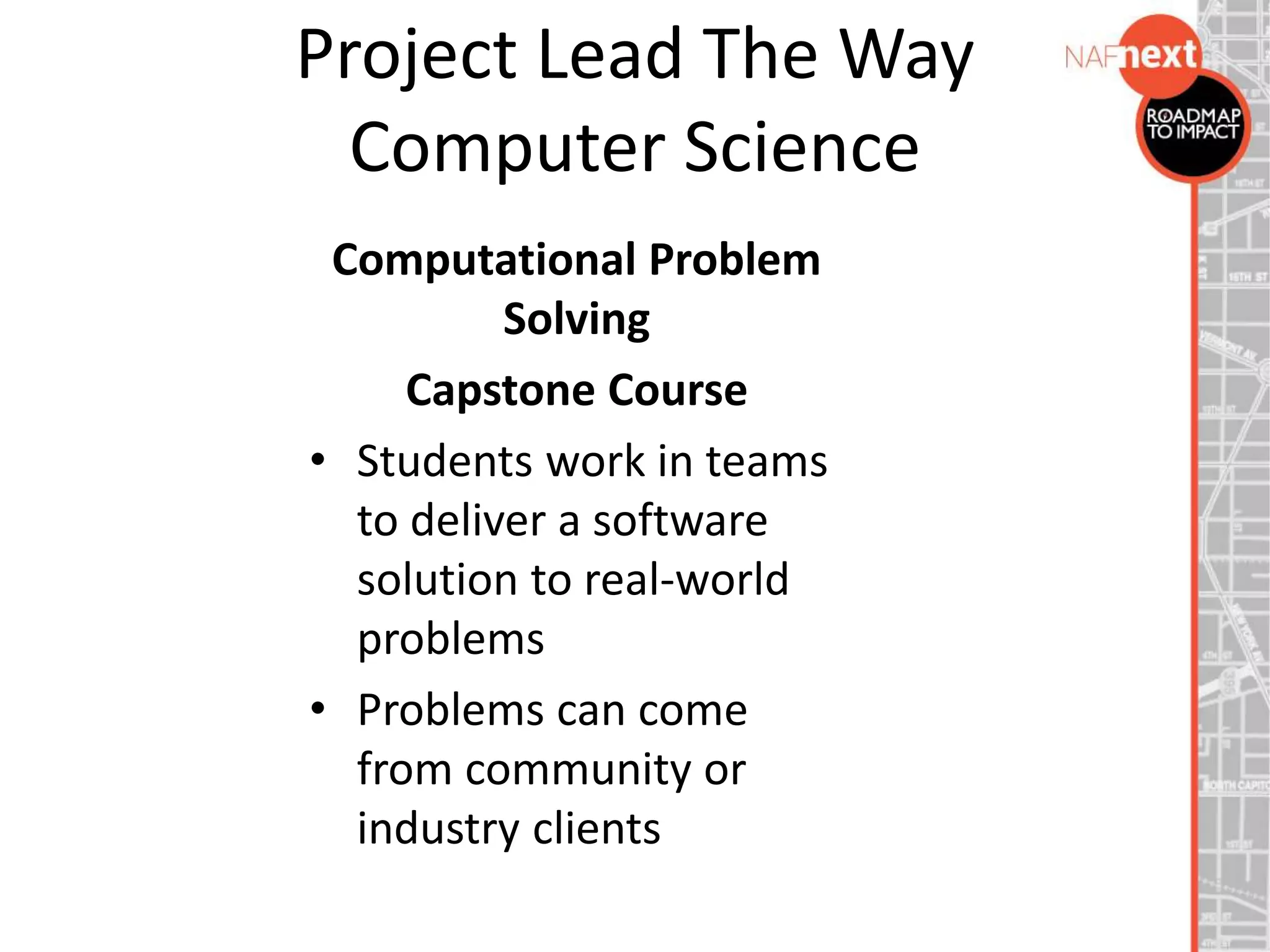 Project Lead The Way
Computer Science
Computational Problem
Solving
Capstone Course
• Students work in teams
to deliver a software
solution to real-world
problems
• Problems can come
from community or
industry clients
 