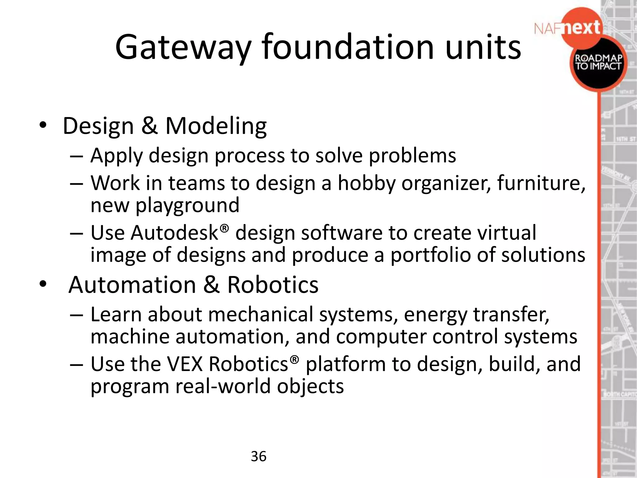 • Design & Modeling
– Apply design process to solve problems
– Work in teams to design a hobby organizer, furniture,
new playground
– Use Autodesk® design software to create virtual
image of designs and produce a portfolio of solutions
• Automation & Robotics
– Learn about mechanical systems, energy transfer,
machine automation, and computer control systems
– Use the VEX Robotics® platform to design, build, and
program real-world objects
36
Gateway foundation units
 