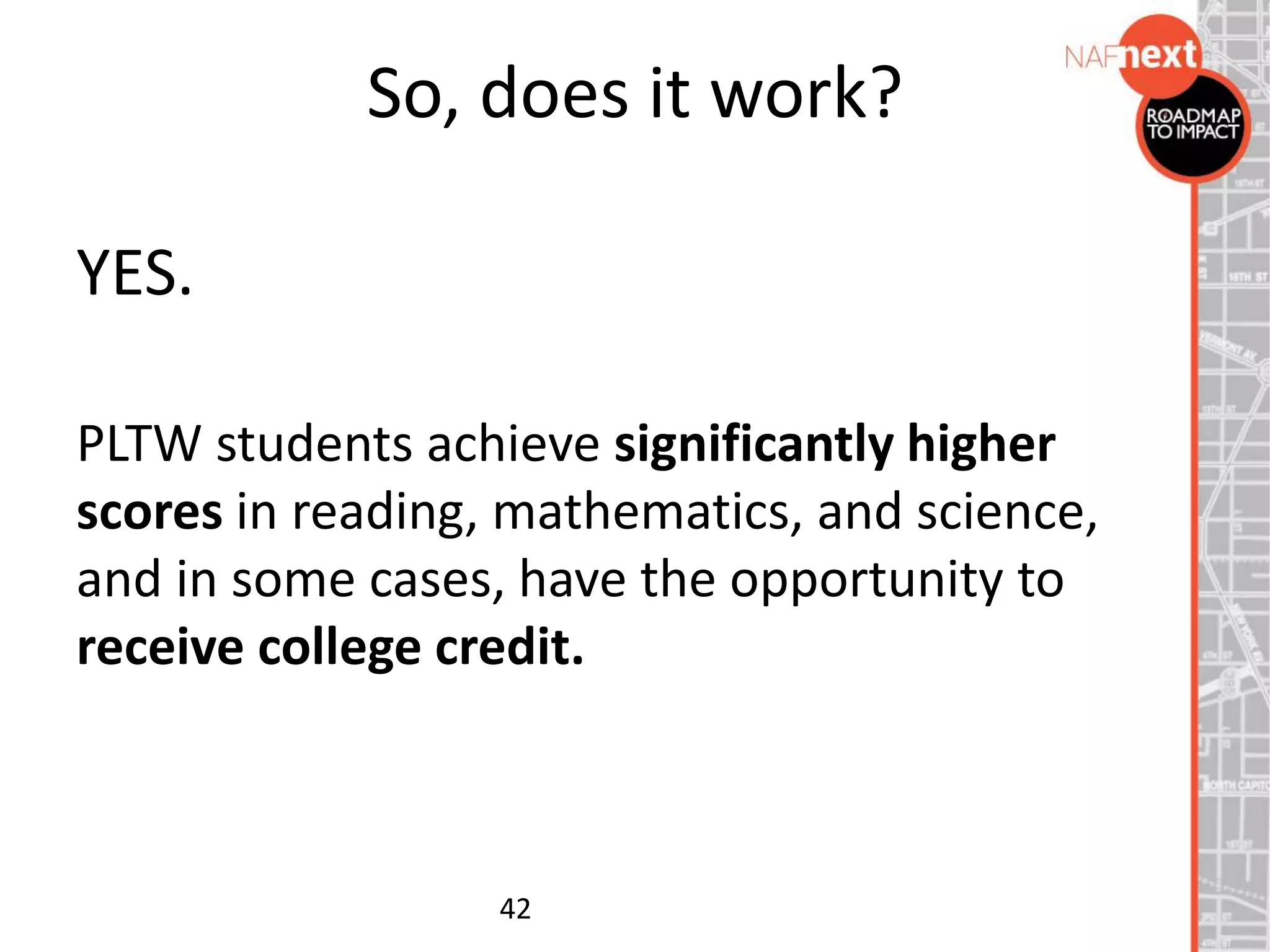 So, does it work?
YES.
PLTW students achieve significantly higher
scores in reading, mathematics, and science,
and in some cases, have the opportunity to
receive college credit.
42
 