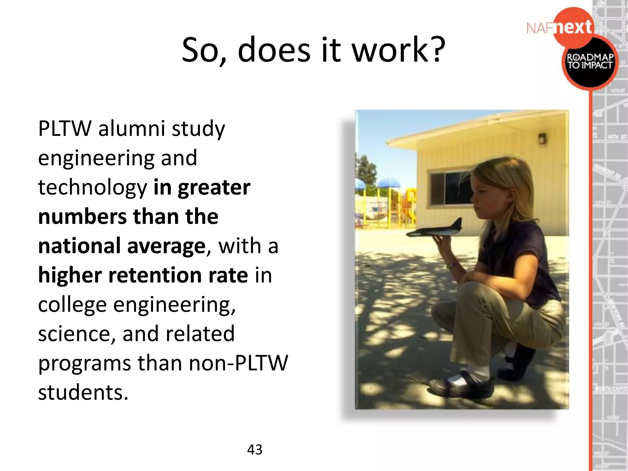 So, does it work?
PLTW alumni study
engineering and
technology in greater
numbers than the
national average, with a
higher retention rate in
college engineering,
science, and related
programs than non-PLTW
students.
43
 