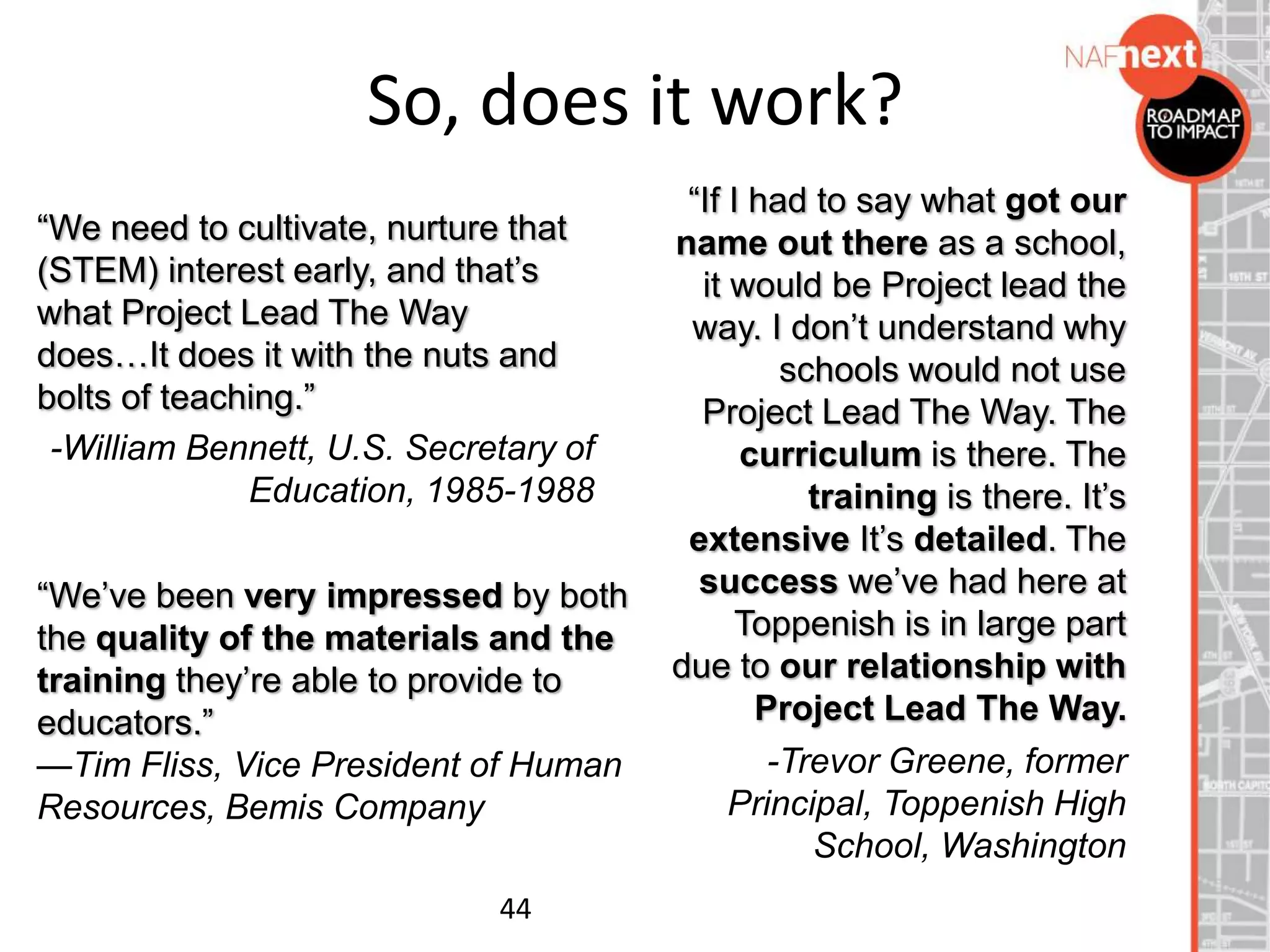 So, does it work?
“We need to cultivate, nurture that
(STEM) interest early, and that’s
what Project Lead The Way
does…It does it with the nuts and
bolts of teaching.”
-William Bennett, U.S. Secretary of
Education, 1985-1988
44
“If I had to say what got our
name out there as a school,
it would be Project lead the
way. I don’t understand why
schools would not use
Project Lead The Way. The
curriculum is there. The
training is there. It’s
extensive It’s detailed. The
success we’ve had here at
Toppenish is in large part
due to our relationship with
Project Lead The Way.
-Trevor Greene, former
Principal, Toppenish High
School, Washington
“We’ve been very impressed by both
the quality of the materials and the
training they’re able to provide to
educators.”
—Tim Fliss, Vice President of Human
Resources, Bemis Company
 
