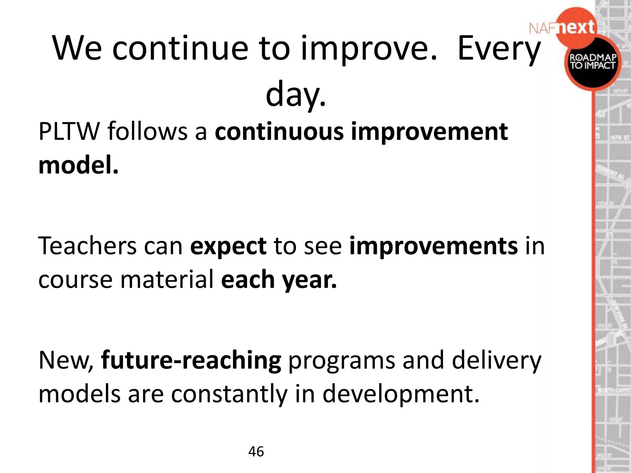 We continue to improve. Every
day.
PLTW follows a continuous improvement
model.
Teachers can expect to see improvements in
course material each year.
New, future-reaching programs and delivery
models are constantly in development.
46
 