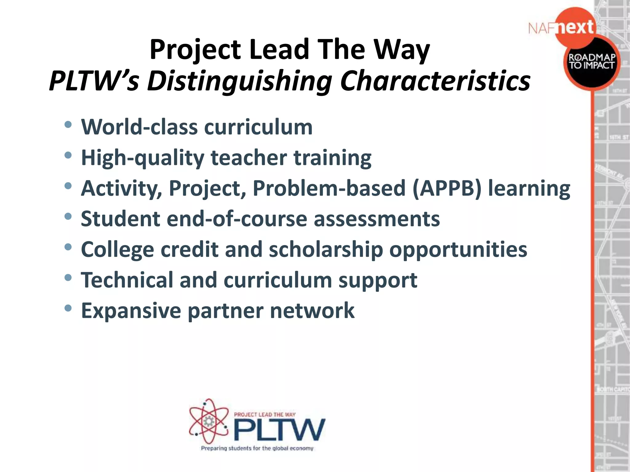 Project Lead The Way
PLTW’s Distinguishing Characteristics
• World-class curriculum
• High-quality teacher training
• Activity, Project, Problem-based (APPB) learning
• Student end-of-course assessments
• College credit and scholarship opportunities
• Technical and curriculum support
• Expansive partner network
 