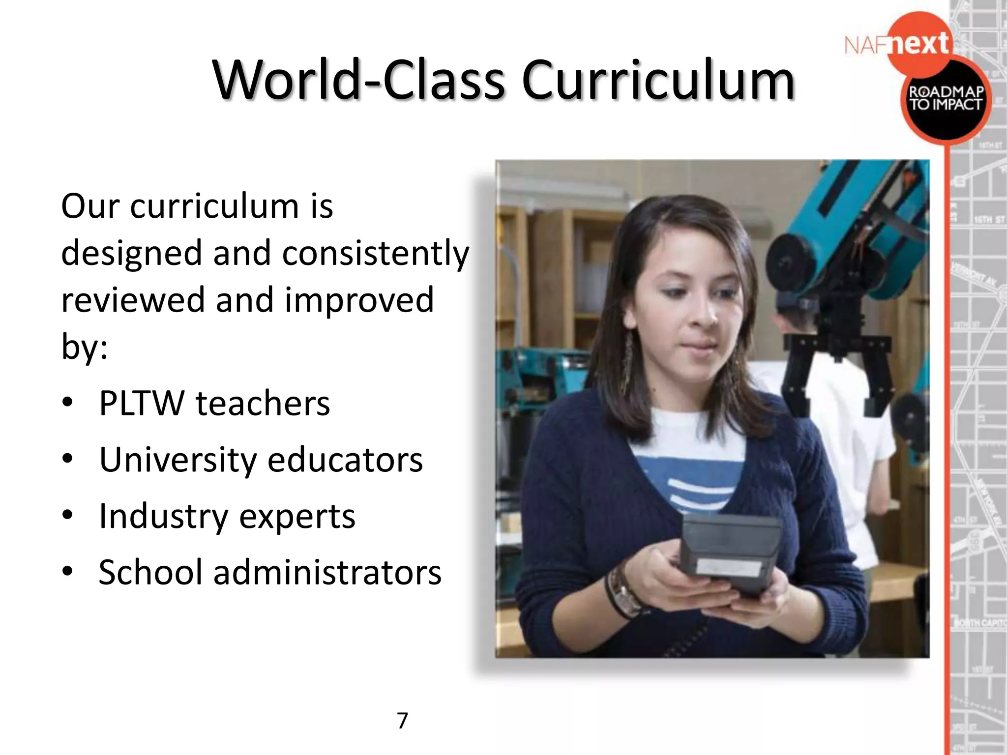 World-Class Curriculum
Our curriculum is
designed and consistently
reviewed and improved
by:
• PLTW teachers
• University educators
• Industry experts
• School administrators
7
 