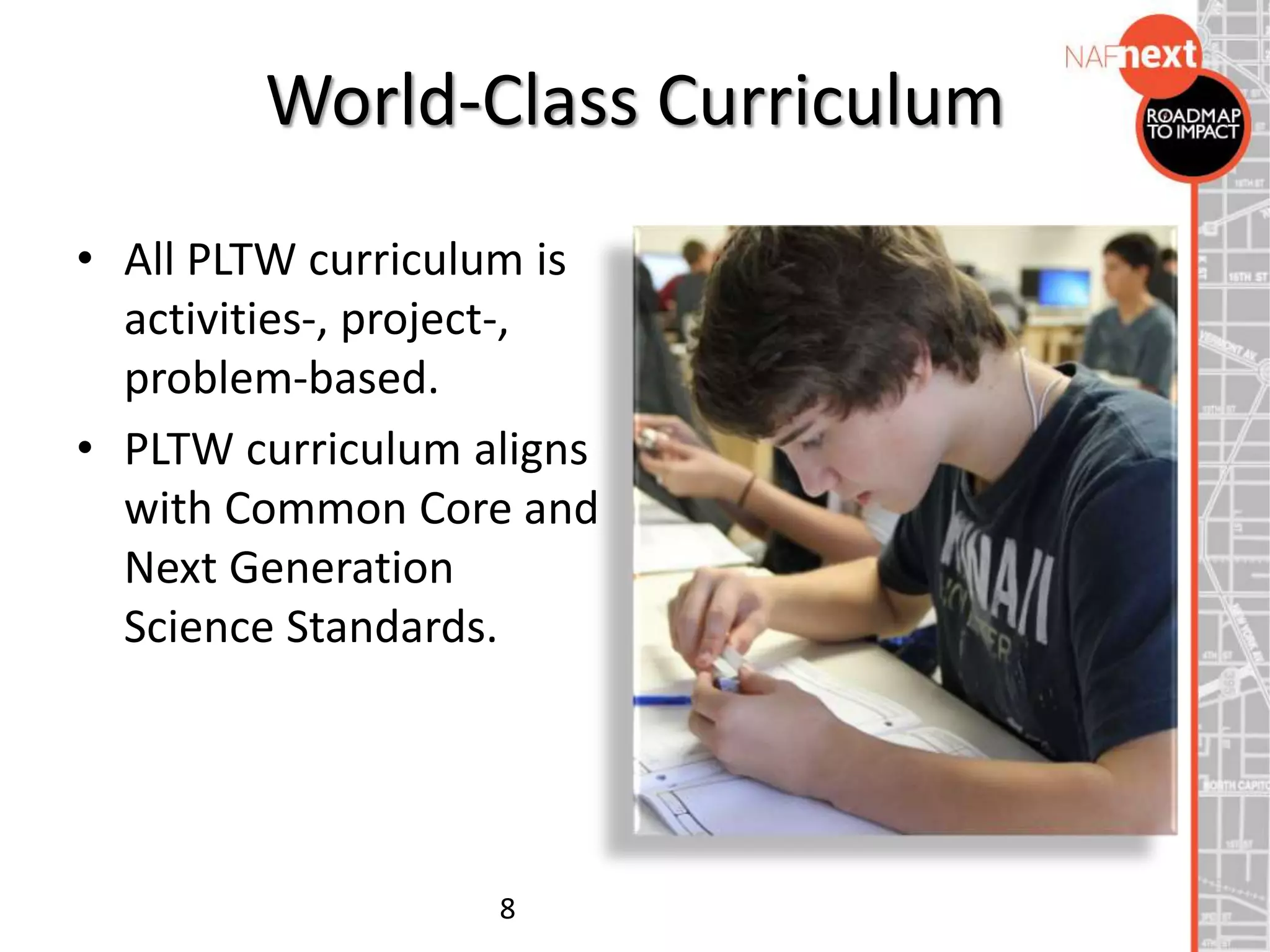 World-Class Curriculum
• All PLTW curriculum is
activities-, project-,
problem-based.
• PLTW curriculum aligns
with Common Core and
Next Generation
Science Standards.
8
 