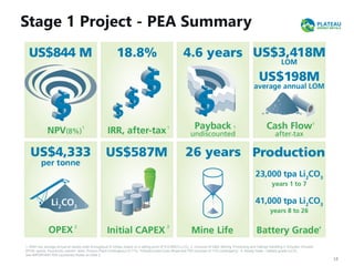 Stage 1 Project - PEA Summary
13
1. After-tax, average annual at steady state throughput of 3mtpa, based on a selling price of $12,000/t Li2CO3. 2. Inclusive of G&A, Mining, Processing and Tailings Handling 3. Includes: Includes
EPCM, spares, insurances, owners' team, Process Plant Contingency of 11%, *Infrastructure Costs (Road and TSF) inclusive of 15% contingency 4. Steady State – battery grade Li2CO3.
See IMPORTANT PEA Cautionary Notes on Slide 2.
1 1 1
1
2 3 4
-
 