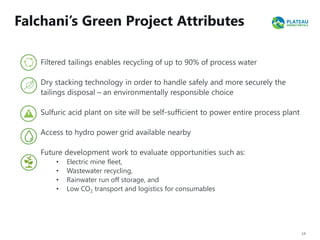 Falchani’s Green Project Attributes
14
Filtered tailings enables recycling of up to 90% of process water
Dry stacking technology in order to handle safely and more securely the
tailings disposal – an environmentally responsible choice
Sulfuric acid plant on site will be self-sufficient to power entire process plant
Access to hydro power grid available nearby
Future development work to evaluate opportunities such as:
• Electric mine fleet,
• Wastewater recycling,
• Rainwater run off storage, and
• Low CO2 transport and logistics for consumables
 
