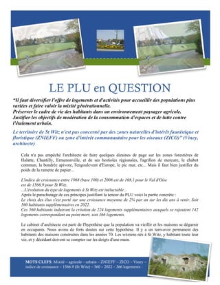 LE PLU en QUESTION
“Il faut diversifier l'offre de logements et d'activités pour accueillir des populations plus
variées et faire valoir la mixité générationnelle.
Préserver le cadre de vie des habitants dans un environnement paysager agricole.
Justifier les objectifs de modération de la consommation d'espaces et de lutte contre
l'étalement urbain.
Le territoire de St Witz n'est pas concerné par des zones naturelles d'intérêt faunistique et
floristique (ZNIEFF) ou zone d'intérêt communautaire pour les oiseaux (ZICO)” (Viney,
architecte)
Cela n'a pas empêché l'architecte de faire quelques dizaines de page sur les zones forestières de
Halatte, Chantilly, Ermenonville, et de ses bestioles régionales, l'agrillon de mercure, le chabot
commun, la bondrée apivore, l'engoulevent d'Europe, le pic mar, etc... Mais il faut bien justifier du
poids de la ramette de papier...
L'indice de croissance entre 1968 (base 100) et 2008 est de 168,1 pour le Val d'Oise
est de 1566,9 pour St Witz.
...L'évolution du type de logements à St Witz est inéluctable...
Après le parachutage de ces principes justifiant la teneur du PLU voici la partie concrète :
Le choix des élus s'est porté sur une croissance moyenne de 2% par an sur les dix ans à venir. Soit
560 habitants supplémentaires en 2022.
Ces 560 habitants induiront la création de 224 logements supplémentaires auxquels se rajoutent 142
logements correspondant au point mort, soit 366 logements.
Le cabinet d’architecte est parti de l'hypothèse que la population va vieillir et les maisons se dégarnir
en occupants. Nous avons de forts doutes sur cette hypothèse. Il y a un turn-over permanent des
habitants des maisons construites dans les années 70. Les wéziens nés à St Witz, y habitant toute leur
vie, et y décédant doivent se compter sur les doigts d'une main.

MOTS CLEFS: Mixité – agricole – urbain – ZNIEFF – ZICO – Viney –
indice de croissance – 1566.9 (St Witz) – 560 – 2022 – 366 logements -

 