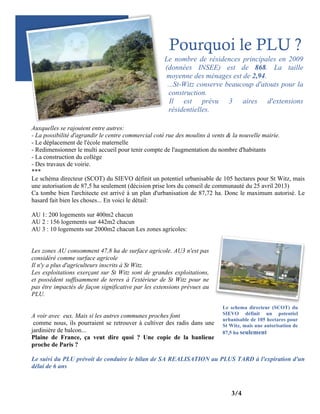 Pourquoi le PLU ?
Le nombre de résidences principales en 2009
(données INSEE) est de 868. La taille
moyenne des ménages est de 2,94.
...St-Witz conserve beaucoup d'atouts pour la
construction.
Il est prévu 3 aires d'extensions
résidentielles.
Auxquelles se rajoutent entre autres:
- La possibilité d'agrandir le centre commercial coté rue des moulins à vents & la nouvelle mairie.
- Le déplacement de l'école maternelle
- Redimensionner le multi accueil pour tenir compte de l'augmentation du nombre d'habitants
- La construction du collège
- Des travaux de voirie.
***
Le schéma directeur (SCOT) du SIEVO définit un potentiel urbanisable de 105 hectares pour St Witz, mais
une autorisation de 87,5 ha seulement (décision prise lors du conseil de communauté du 25 avril 2013)
Ca tombe bien l'architecte est arrivé à un plan d'urbanisation de 87,72 ha. Donc le maximum autorisé. Le
hasard fait bien les choses... En voici le détail:
AU 1: 200 logements sur 400m2 chacun
AU 2 : 156 logements sur 442m2 chacun
AU 3 : 10 logements sur 2000m2 chacun Les zones agricoles:
Les zones AU consomment 47,8 ha de surface agricole. AU3 n'est pas
considéré comme surface agricole
Il n'y a plus d'agriculteurs inscrits à St Witz.
Les exploitations exerçant sur St Witz sont de grandes exploitations,
et possèdent suffisamment de terres à l'extérieur de St Witz pour ne
pas être impactés de façon significative par les extensions prévues au
PLU.
A voir avec eux. Mais si les autres communes proches font
comme nous, ils pourraient se retrouver à cultiver des radis dans une
jardinière de balcon...
Plaine de France, ça veut dire quoi ? Une copie de la banlieue
proche de Paris ?

Le schema directeur (SCOT) du
SIEVO définit un potentiel
urbanisable de 105 hectares pour
St Witz, mais une autorisation de
87,5 ha seulement

Le suivi du PLU prévoit de conduire le bilan de SA REALISATION au PLUS TARD à l'expiration d'un
délai de 6 ans

3/4

 