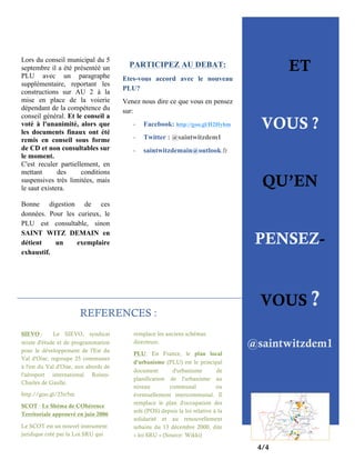 Lors du conseil municipal du 5
septembre il a été présentéé un
PLU avec un paragraphe
supplémentaire, reportant les
constructions sur AU 2 à la
mise en place de la voierie
dépendant de la compétence du
conseil général. Et le conseil a
voté à l'unanimité, alors que
les documents finaux ont été
remis en conseil sous forme
de CD et non consultables sur
le moment.
C'est reculer partiellement, en
mettant
des
conditions
suspensives très limitées, mais
le saut existera.

Etes-vous accord avec le nouveau
PLU?
Venez nous dire ce que vous en pensez
sur:
-

Facebook: http://goo.gl/H2Hybm

-

Twitter : @saintwitzdem1

-

QU’EN
PENSEZ-

REFERENCES :

http://goo.gl/23ir5m
SCOT : Le Shéma de COhérence
Territoriale approuvé en juin 2006
Le SCOT est un nouvel instrument
juridique créé par la Loi SRU qui

VOUS ?

saintwitzdemain@outlook.fr

Bonne digestion de ces
données. Pour les curieux, le
PLU est consultable, sinon
SAINT WITZ DEMAIN en
détient
un
exemplaire
exhaustif.

SIEVO :
Le SIEVO, syndicat
mixte d'étude et de programmation
pour le développement de l'Est du
Val d'Oise, regroupe 25 communes
à l'est du Val d'Oise, aux abords de
l'aéroport international RoissyCharles de Gaulle.

ET

PARTICIPEZ AU DEBAT:

remplace les anciens schémas
directeurs.
PLU: En France, le plan local
d'urbanisme (PLU) est le principal
document
d'urbanisme
de
planification de l'urbanisme au
niveau
communal
ou
éventuellement intercommunal. Il
remplace le plan d'occupation des
sols (POS) depuis la loi relative à la
solidarité et au renouvellement
urbains du 13 décembre 2000, dite
« loi SRU » (Source: Wikki)

VOUS ?
@saintwitzdem1

4/4

 