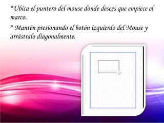 *Ubica el puntero del mouse donde desees que empiece el
marco.
* Mantén presionando el botón izquierdo del Mouse y
arrástralo diagonalmente.
 