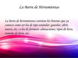 La Barra de Herramientas


La barra de herramientas contiene los botones que ya
conoces como ser los de tipo estándar: guardar, abrir,
nuevo, etc.; o los de formato: alineaciones, tipos de letra,
tamaño de letra, etc.
 
