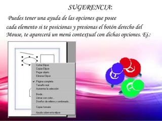 SUGERENCIA:
 Puedes tener una ayuda de las opciones que posee
cada elemento si te posicionas y presionas el botón derecho del
Mouse, te aparecerá un menú contextual con dichas opciones. Ej.:
 