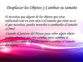 Desplazar los Objetos y Cambiar su tamaño
Si necesitas que alguno de los objetos que estas
utilizando esté en otro sitio o el tamaño que tiene no es
el que necesitas, puedes moverlos o cambiarles el tamaño
¿Cómo?
 Cuando el puntero del Mouse pasa sobre algún objeto
podrás observar que éste cambia, estos cambios te
ayudarán a saber si puedes mover o cambiar el tamaño
del objeto.
 
