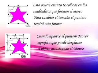 Esto ocurre cuanto te colocas en los
cuadraditos que forman el marco
 Para cambiar el tamaño el puntero
 tendrá esta forma:

  Cuando aparece el puntero Mover
  significa que puede desplazar
  el objeto arrastrando el Mouse.
 
