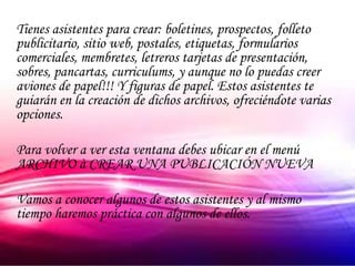 Tienes asistentes para crear: boletines, prospectos, folleto
publicitario, sitio web, postales, etiquetas, formularios
comerciales, membretes, letreros tarjetas de presentación,
sobres, pancartas, curriculums, y aunque no lo puedas creer
aviones de papel!!! Y figuras de papel. Estos asistentes te
guiarán en la creación de dichos archivos, ofreciéndote varias
opciones.

Para volver a ver esta ventana debes ubicar en el menú
ARCHIVO à CREAR UNA PUBLICACIÓN NUEVA

Vamos a conocer algunos de estos asistentes y al mismo
tiempo haremos práctica con algunos de ellos.
 