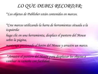 LO QUE DEBES RECORDAR:
*Los objetos de Publisher están contenidos en marcos.

*Cree marcos utilizando la barra de herramientas situada a la
izquierda:
haga clic en una herramienta, desplace el puntero del Mouse
sobre la página,
mantenga presionado el botón del Mouse y arrastre un marco.

 *Arrastre el puntero del Mouse para desplazar los objetos o
cambiar su tamaño con facilidad.
 