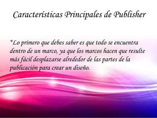 Características Principales de Publisher

*Lo primero que debes saber es que todo se encuentra
dentro de un marco, ya que los marcos hacen que resulte
más fácil desplazarse alrededor de las partes de la
publicación para crear un diseño.
 