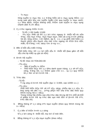 - T« mµu:
Híng tuyÕn t« mµu ®á; c¸c ® êng hiÖn cã t« mµu vµng ®Ëm; c¸c
s«ng suèi gÇn khu vùc tuyÕn hoÆc c¾t qua tuyÕn t« mµu xanh;
c¸c ®Þa danh, ®iÓm khèng chÕ, ®iÓm cuèi tuyÕn t« mµu vµng
chanh (bót ®¸nh dÊu).
2. C¸c tr¾c ngang ®iÓn h×nh:
- Tû lÖ: 1 /50 hoÆc 1/100
- Yªu cÇu: Ph¶i cã ®ñ c¸c lo¹i tr¾c ngang ®· thiÕt kÕ nh nÒn
®¾p, nöa ®µo ®¾p, ®µo hoµn toµn, nÒn cã c«ng tr×nh phßng
hé (kÌ, têng ch¾n, r·nh ®Ønh, èp ®¸ v.v...) vµ ph¶i thÓ hiÖn c¸c
thµnh phÇn cÊu thµnh cña mét tr¾c ngang nh kÝch th íc nÒn,
mÆt, lÒ ® êng, r·nh, taluy ©m d¬ng v.v...
3. B¶n vÏ kÕt cÊu mÆt ® êng
ThÓ hiÖn ®Çy ®ñ c¸c lo¹i kÕt cÊu ®· thiÕt kÕ (bao gåm c¶ kÕt
cÊu cho líp mÆt vµ gia cè nÒn)
4. B×nh ®å tuyÕn:
- Tû lÖ: theo 22-TCN-263-00
- Yªu cÇu:
+ NÐt vÏ tuyÕn t« ®Ëm
+ ThÓ hiÖn ®Çy ®ñ c¸c ®Þa danh quan träng, c¸c vÞ trÝ cÇu,
cèng, ® êng nèi, c¸c ®iÓm giao c¾t v.v... vµ c¸c quy ®Þnh
kh¸c ®èi víi lo¹i b×nh ®å .
5. Tr¾c däc:
- Tû lÖ:
T¬ng øng víi b×nh ®å tuyÕn (dµi 1 / 2.000, cao 1/200 v.v..)
- Yªu cÇu:
Ph¶i thÓ hiÖn ®Çy ®ñ vÞ trÝ cÇu, cèng, chiÒu dµi c¸c cÇu, ® -
êng cong nèi dèc v.v... (riªng phÇn ®Õ cña tr¾c däc theo quy
®Þnh trong hå s¬ mÉu).
Trong tr êng hîp chiÒu cao cña tr¾c däc kh«ng bÞ h¹n chÕ cã thÓ
vÏ ghÐp b×nh ®å vµ tr¾c däc vµo mét b¶n vÏ (b×nh ®å trªn,
tr¾c däc díi).
6. B¶ng thèng kª c¸c cèng trªn toµn tuyÕn (theo quy ®Þnh trong hå
s¬ mÉu)
7. C¸c b¶n vÏ ®iÓn h×nh c¸c cèng
VÏ c¸c lo¹i cèng ®· thiÕt kÕ, mçi lo¹i vÏ mét b¶n.
8. B¶ng thèng kª c¸c cÇu toµn tuyÕn (theo mÉu)
19
 