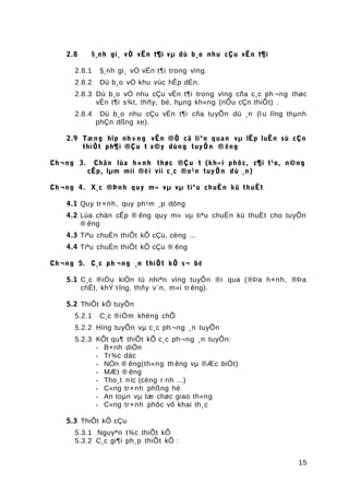2.8 §¸nh gi¸ vÒ vËn t¶i vµ dù b¸o nhu cÇu vËn t¶i
2.8.1 §¸nh gi¸ vÒ vËn t¶i trong vïng.
2.8.2 Dù b¸o vÒ khu vùc hÊp dÉn.
2.8.3 Dù b¸o vÒ nhu cÇu vËn t¶i trong vïng cña c¸c ph ¬ng thøc
vËn t¶i s¾t, thñy, bé, hµng kh«ng (nÕu cÇn thiÕt) .
2.8.4 Dù b¸o nhu cÇu vËn t¶i cña tuyÕn dù ¸n (l u lîng thµnh
phÇn dßng xe).
2.9 Tæng hîp nh÷ng vÊn ®Ò cã liªn quan vµ lËp luËn sù cÇn
thiÕt ph¶i ®Çu t x©y dùng tuyÕn ® êng
Ch ¬ng 3. Chän lùa h×nh thøc ®Çu t (kh«i phôc, c¶i t¹o, n©ng
cÊp, lµm míi ®èi víi c¸c ®o¹n tuyÕn dù ¸n)
Ch ¬ng 4. X¸c ®Þnh quy m« vµ vµ tiªu chuÈn kü thuËt
4.1 Quy tr×nh, quy ph¹m ¸p dông
4.2 Lùa chän cÊp ® êng quy m« vµ tiªu chuÈn kü thuËt cho tuyÕn
® êng
4.3 Tiªu chuÈn thiÕt kÕ cÇu, cèng ...
4.4 Tiªu chuÈn thiÕt kÕ cÇu ® êng
Ch ¬ng 5. C¸c ph ¬ng ¸n thiÕt kÕ s¬ bé
5.1 C¸c ®iÒu kiÖn tù nhiªn vïng tuyÕn ®i qua (®Þa h×nh, ®Þa
chÊt, khÝ tîng, thñy v¨n, m«i tr êng).
5.2 ThiÕt kÕ tuyÕn
5.2.1 C¸c ®iÓm khèng chÕ
5.2.2 Híng tuyÕn vµ c¸c ph¬ng ¸n tuyÕn
5.2.3 KÕt qu¶ thiÕt kÕ c¸c ph¬ng ¸n tuyÕn:
- B×nh diÖn
- Tr¾c däc
- NÒn ® êng(th«ng th êng vµ ®Æc biÖt)
- MÆt ® êng
- Tho¸t níc (cèng r·nh ...)
- C«ng tr×nh phßng hé
- An toµn vµ tæ chøc giao th«ng
- C«ng tr×nh phôc vô khai th¸c
5.3 ThiÕt kÕ cÇu
5.3.1 Nguyªn t¾c thiÕt kÕ
5.3.2 C¸c gi¶i ph¸p thiÕt kÕ :
15
 