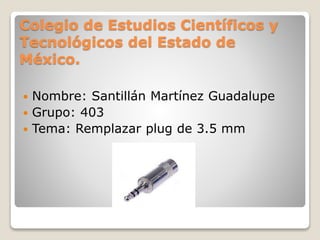 Colegio de Estudios Científicos y
Tecnológicos del Estado de
México.
 Nombre: Santillán Martínez Guadalupe
 Grupo: 403
 Tema: Remplazar plug de 3.5 mm
 