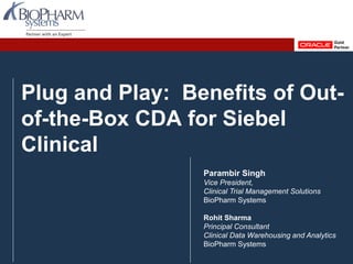 PREVIOUS NEXTPREVIOUS NEXTSlide 1
Plug and Play: Benefits of Out-
of-the-Box CDA for Siebel
Clinical
Parambir Singh
Vice President,
Clinical Trial Management Solutions
BioPharm Systems
Rohit Sharma
Principal Consultant
Clinical Data Warehousing and Analytics
BioPharm Systems
 