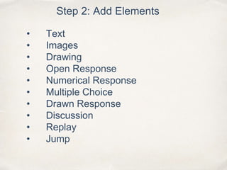 Step 2: Add Elements
• Text
• Images
• Drawing
• Open Response
• Numerical Response
• Multiple Choice
• Drawn Response
• Discussion
• Replay
• Jump
 