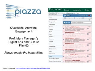 Questions, Answers,
Engagement
Prof. Mary Flanagan’s
Digital Arts and Culture
Film 03
Piazza meets the humanities.
Piazza logo Image: http://freshmancomp.com/category/mobile-learning/
 