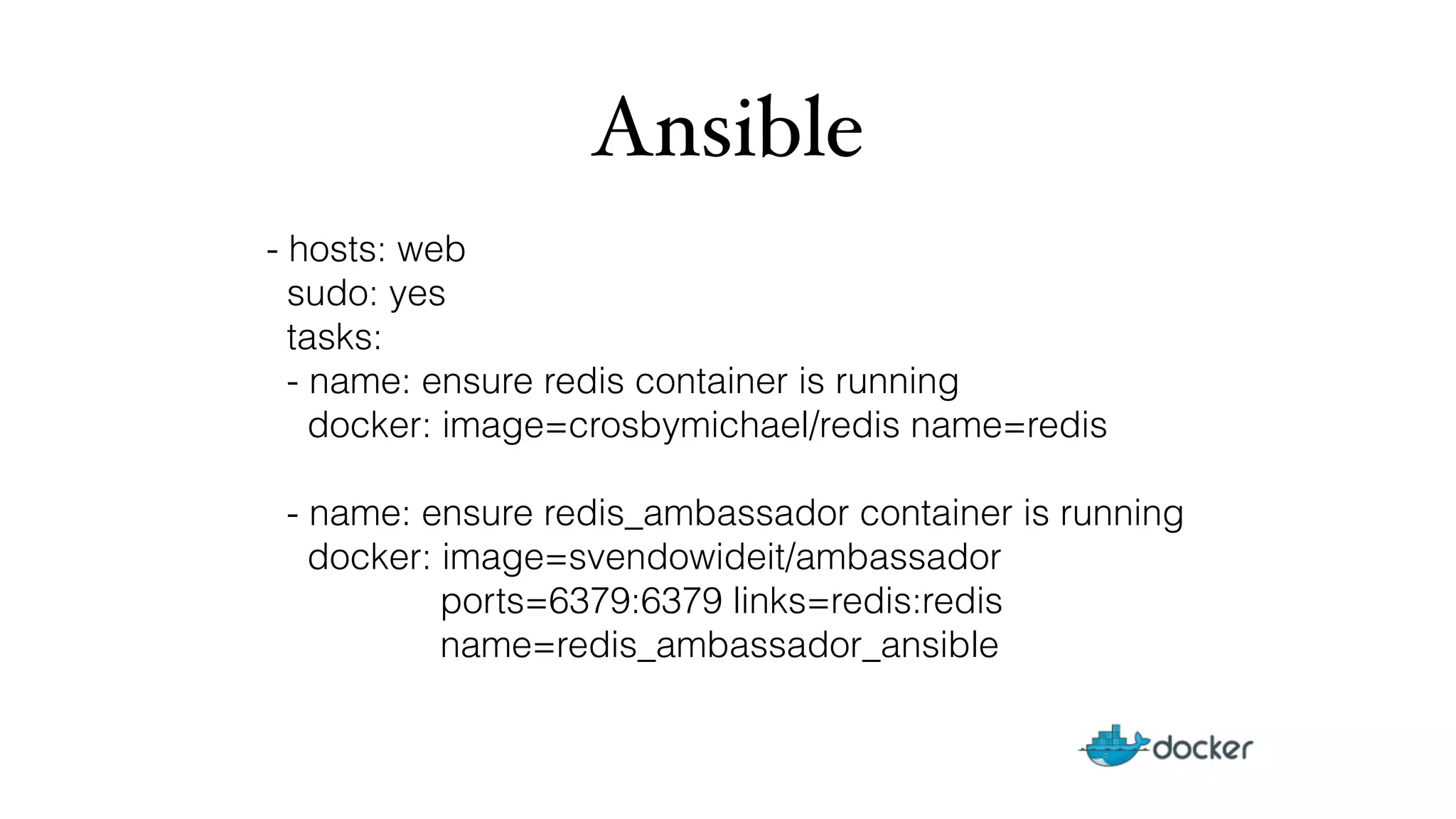 Ansible 
- hosts: web 
sudo: yes 
tasks: 
- name: ensure redis container is running 
docker: image=crosbymichael/redis name=redis 
- name: ensure redis_ambassador container is running 
docker: image=svendowideit/ambassador 
ports=6379:6379 links=redis:redis 
name=redis_ambassador_ansible 
 