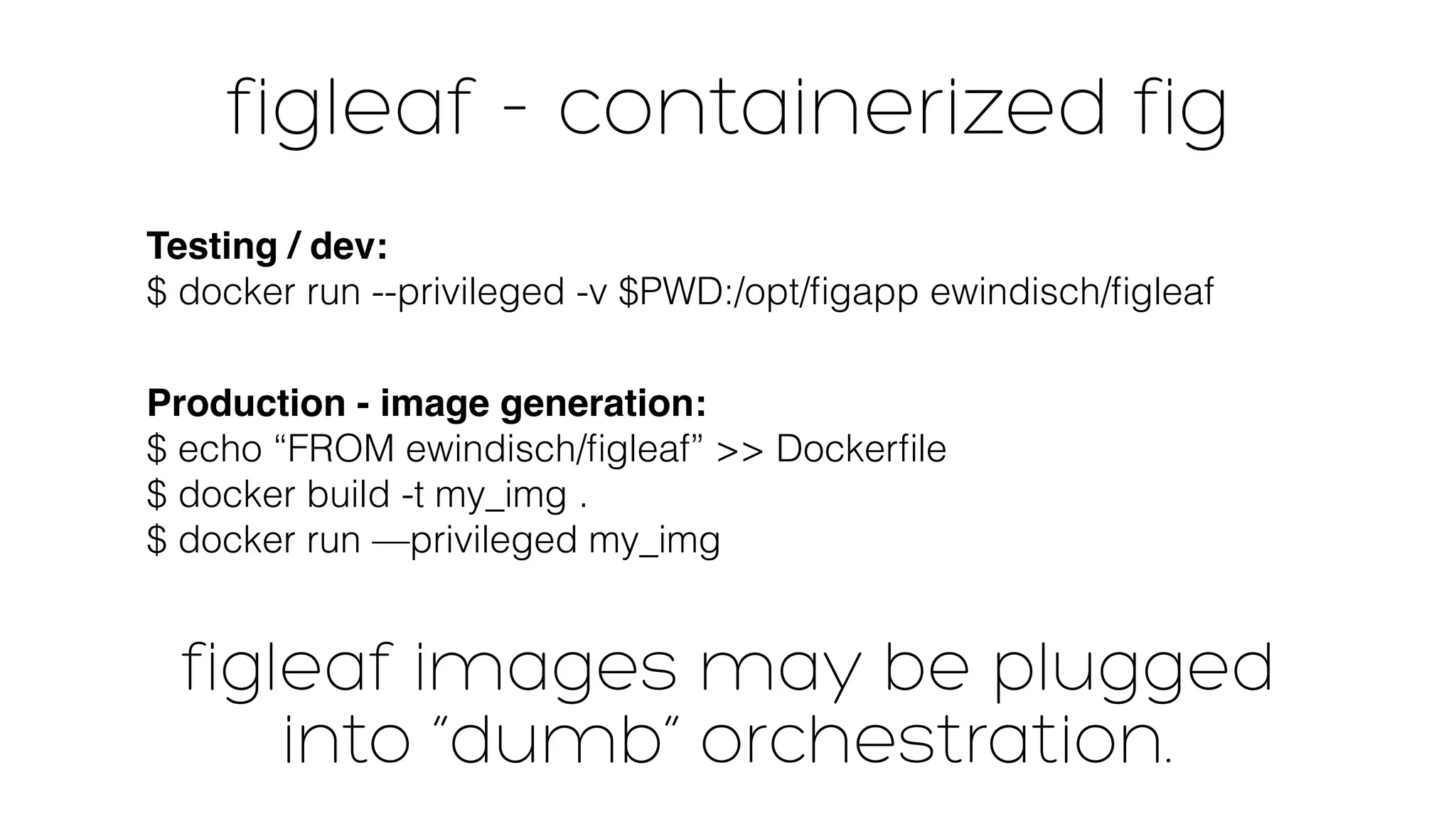 figleaf - containerized fig 
Testing / dev: 
$ docker run --privileged -v $PWD:/opt/figapp ewindisch/figleaf 
Production - image generation: 
$ echo “FROM ewindisch/figleaf” >> Dockerfile 
$ docker build -t my_img . 
$ docker run —privileged my_img 
figleaf images may be plugged 
into “dumb” orchestration. 
 