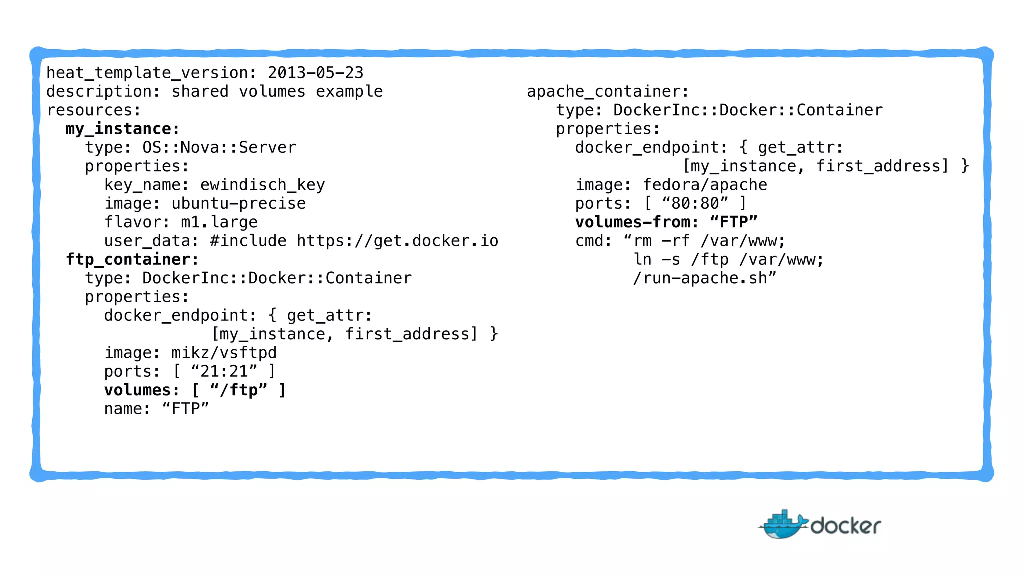 heat_template_version: 2013-05-23 
description: shared volumes example 
resources: 
my_instance: 
type: OS::Nova::Server 
properties: 
key_name: ewindisch_key 
image: ubuntu-precise 
flavor: m1.large 
user_data: #include https://get.docker.io 
ftp_container: 
type: DockerInc::Docker::Container 
properties: 
docker_endpoint: { get_attr: 
[my_instance, first_address] } 
image: mikz/vsftpd 
ports: [ “21:21” ] 
volumes: [ “/ftp” ] 
name: “FTP” 
apache_container: 
type: DockerInc::Docker::Container 
properties: 
docker_endpoint: { get_attr: 
[my_instance, first_address] } 
image: fedora/apache 
ports: [ “80:80” ] 
volumes-from: “FTP” 
cmd: “rm -rf /var/www; 
ln -s /ftp /var/www; 
/run-apache.sh” 
 