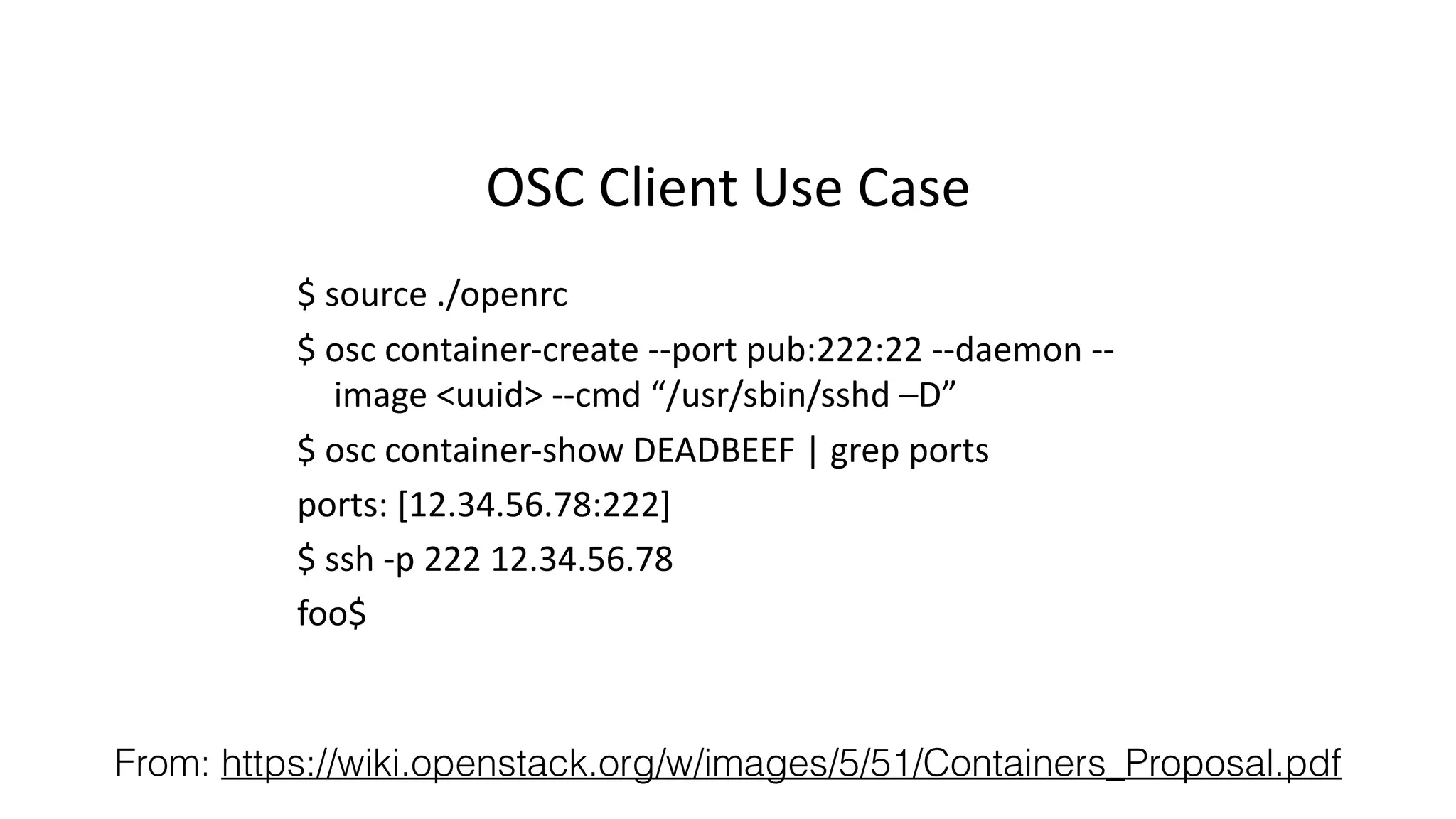 OSC%Client%Use%Case% 
$%source%./openrc% 
$%osc%containerIcreate%IIport%pub:222:22%IIdaemon%II 
image%uuid%IIcmd%“/usr/sbin/sshd%–D”% 
$%osc%containerIshow%DEADBEEF%|%grep%ports% 
ports:%[12.34.56.78:222]% 
$%ssh%Ip%222%12.34.56.78% 
foo$% 
From: https://wiki.openstack.org/w/images/5/51/Containers_Proposal.pdf 
 