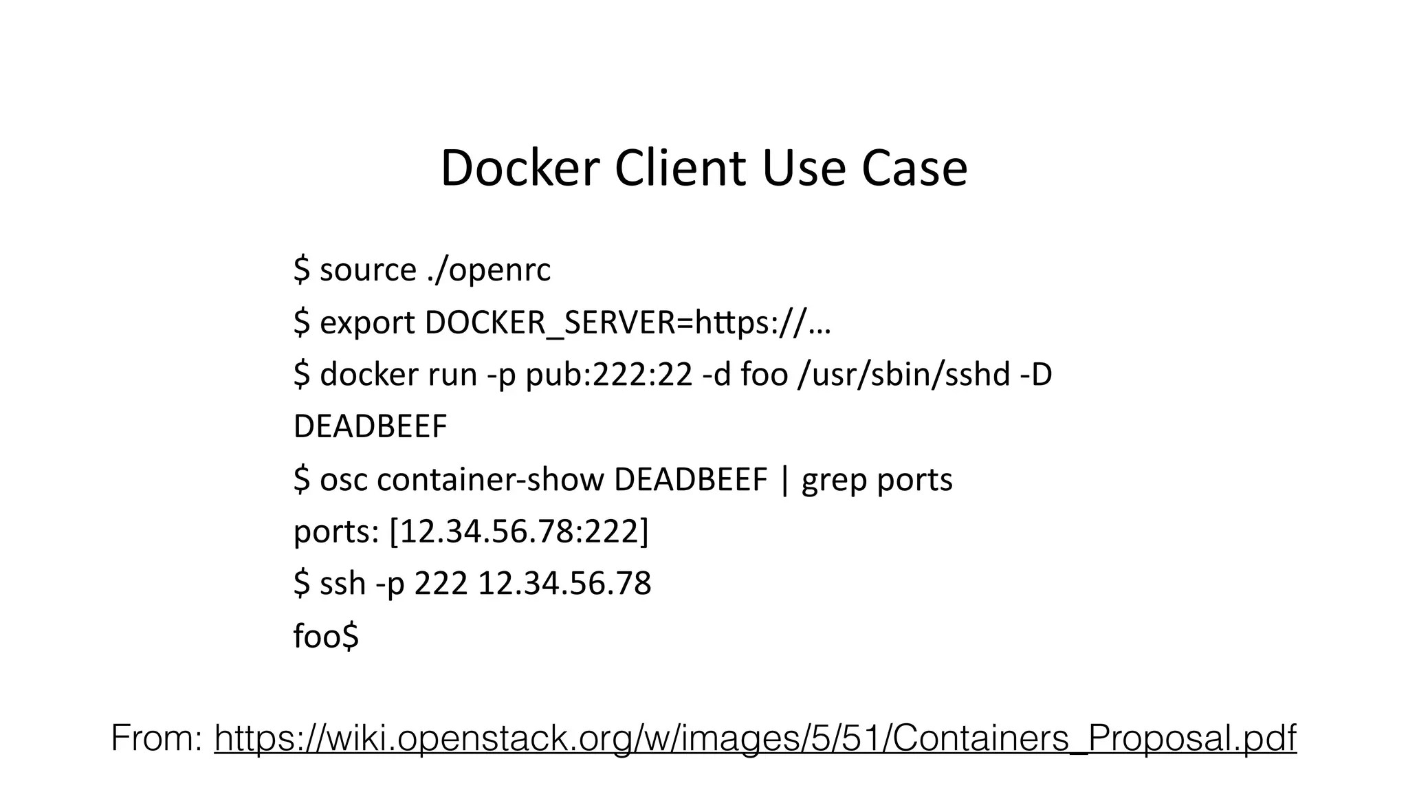 Docker%Client%Use%Case% 
$%source%./openrc% 
$%export%DOCKER_SERVER=h:ps://…% 
$%docker%run%Ip%pub:222:22%Id%foo%/usr/sbin/sshd%ID% 
DEADBEEF% 
$%osc%containerIshow%DEADBEEF%|%grep%ports% 
ports:%[12.34.56.78:222]% 
$%ssh%Ip%222%12.34.56.78% 
foo$% 
From: https://wiki.openstack.org/w/images/5/51/Containers_Proposal.pdf 
 