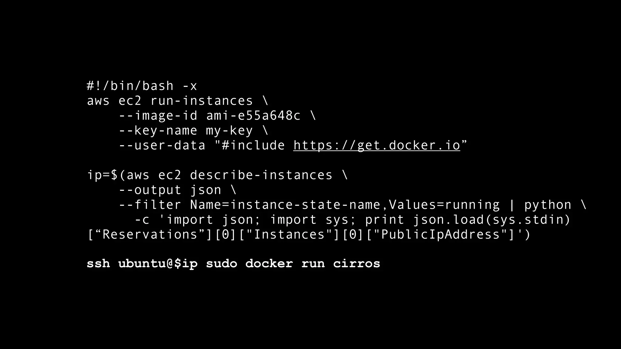 #!/bin/bash -x 
aws ec2 run-instances  
--image-id ami-e55a648c  
--key-name my-key  
--user-data "#include https://get.docker.io” 
ip=$(aws ec2 describe-instances  
--output json  
--filter Name=instance-state-name,Values=running | python  
-c 'import json; import sys; print json.load(sys.stdin) 
[“Reservations”][0]["Instances"][0]["PublicIpAddress"]') 
ssh ubuntu@$ip sudo docker run cirros 
 