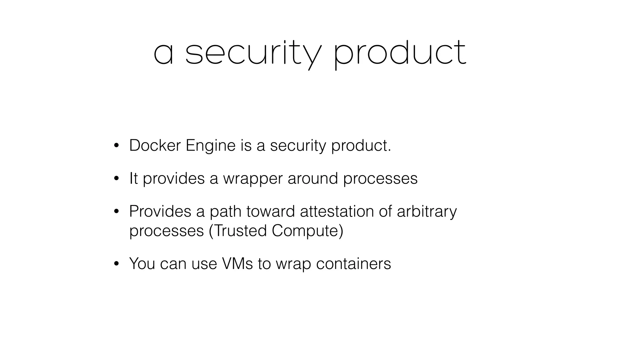 a security product 
• Docker Engine is a security product. 
• It provides a wrapper around processes 
• Provides a path toward attestation of arbitrary 
processes (Trusted Compute) 
• You can use VMs to wrap containers 
 