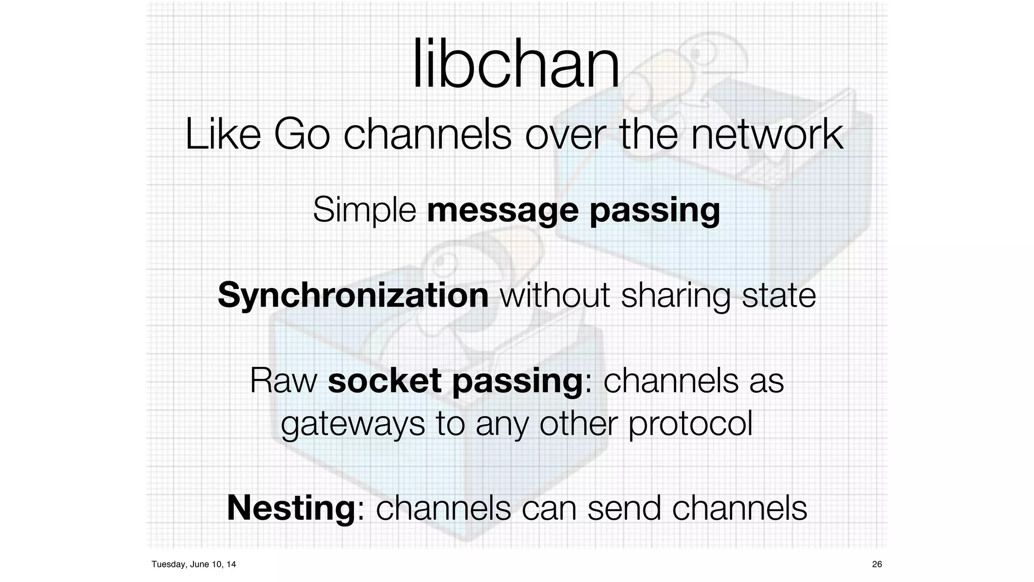 libchan 
Like Go channels over the network 
Simple message passing 
Synchronization d 
without sharing state 
Raw socket passing: channels as 
gateways to any other protocol 
Nesting: channels can send channels 
Tuesday, June 10, 14 26 
 