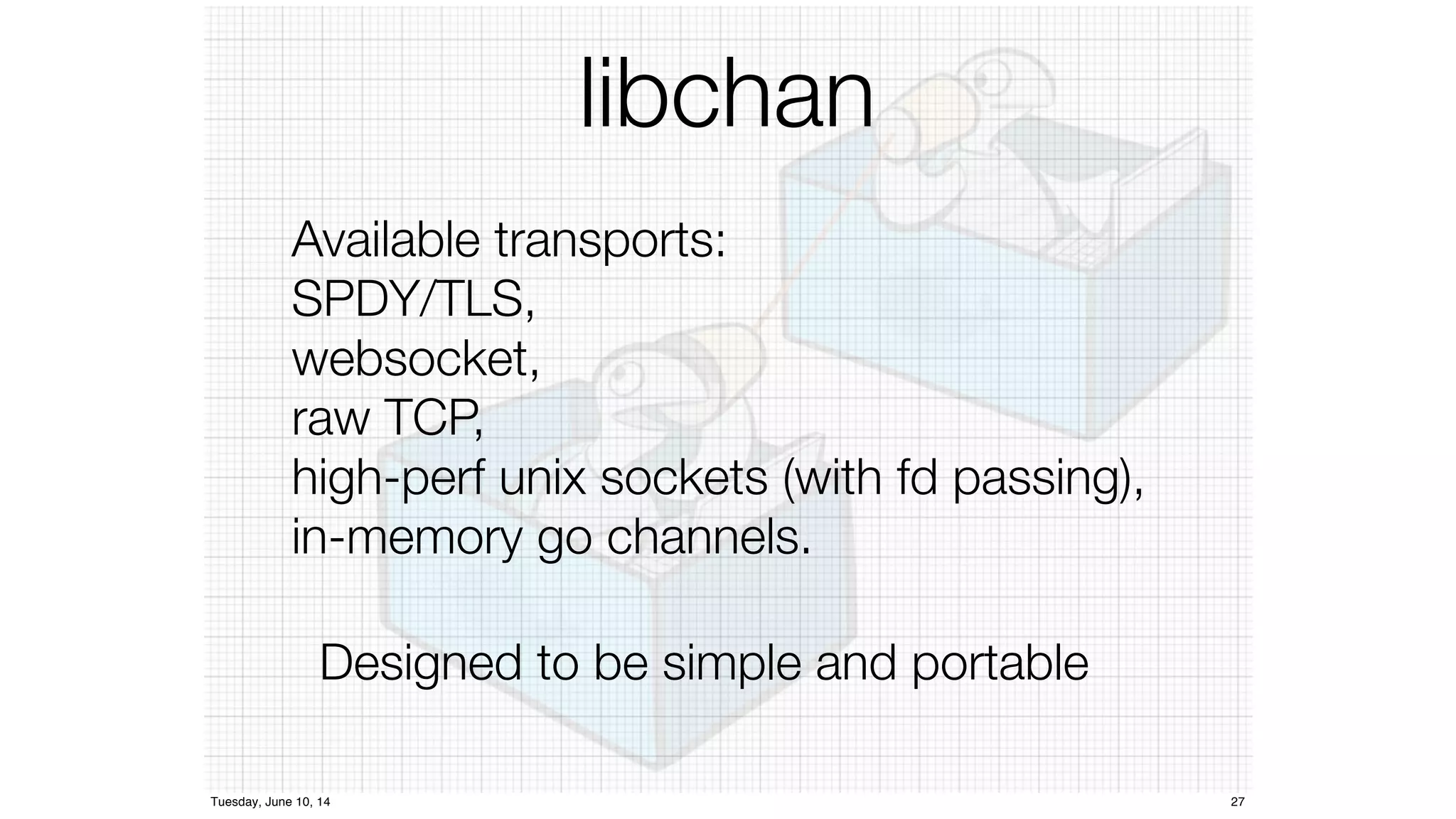 libchan 
Available transports: 
SPDY/TLS, 
websocket, 
raw TCP, 
high-perf unix sockets (with fd passing), 
in-memory go channels. 
Designed to be simple and portable 
Tuesday, June 10, 14 27 
 