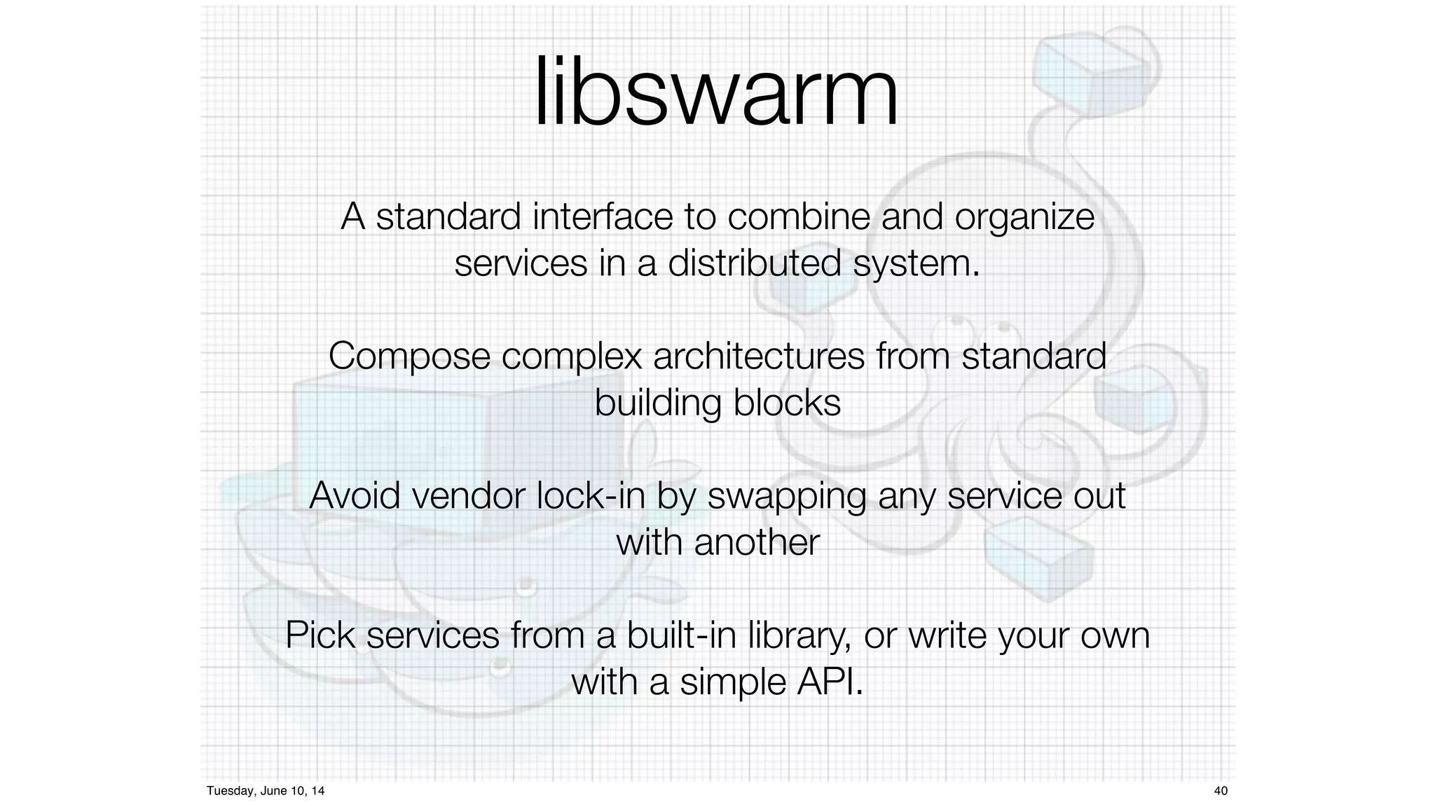 libswarm 
A standard interface to combine and organize 
services in a distributed system. 
Compose complex architectures from standard 
building blocks 
Avoid vendor lock-in by swapping any service out 
with another 
Pick services from a built-in library, or write your own 
with a simple API. 
Tuesday, June 10, 14 40 
 
