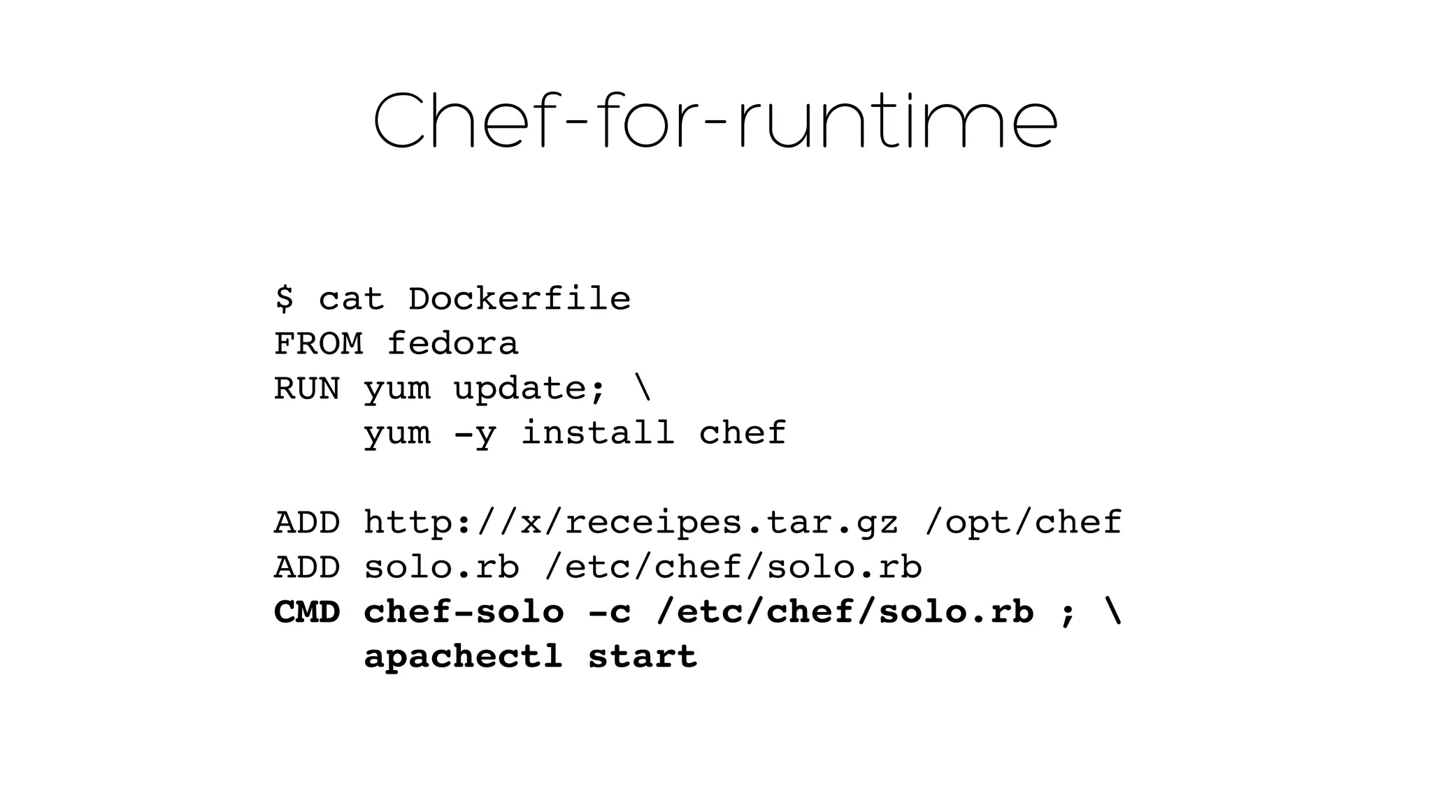 Chef-for-runtime 
$ cat Dockerfile 
FROM fedora 
RUN yum update;  
yum -y install chef 
ADD http://x/receipes.tar.gz /opt/chef" 
ADD solo.rb /etc/chef/solo.rb" 
CMD chef-solo -c /etc/chef/solo.rb ; ! 
apachectl start 
 