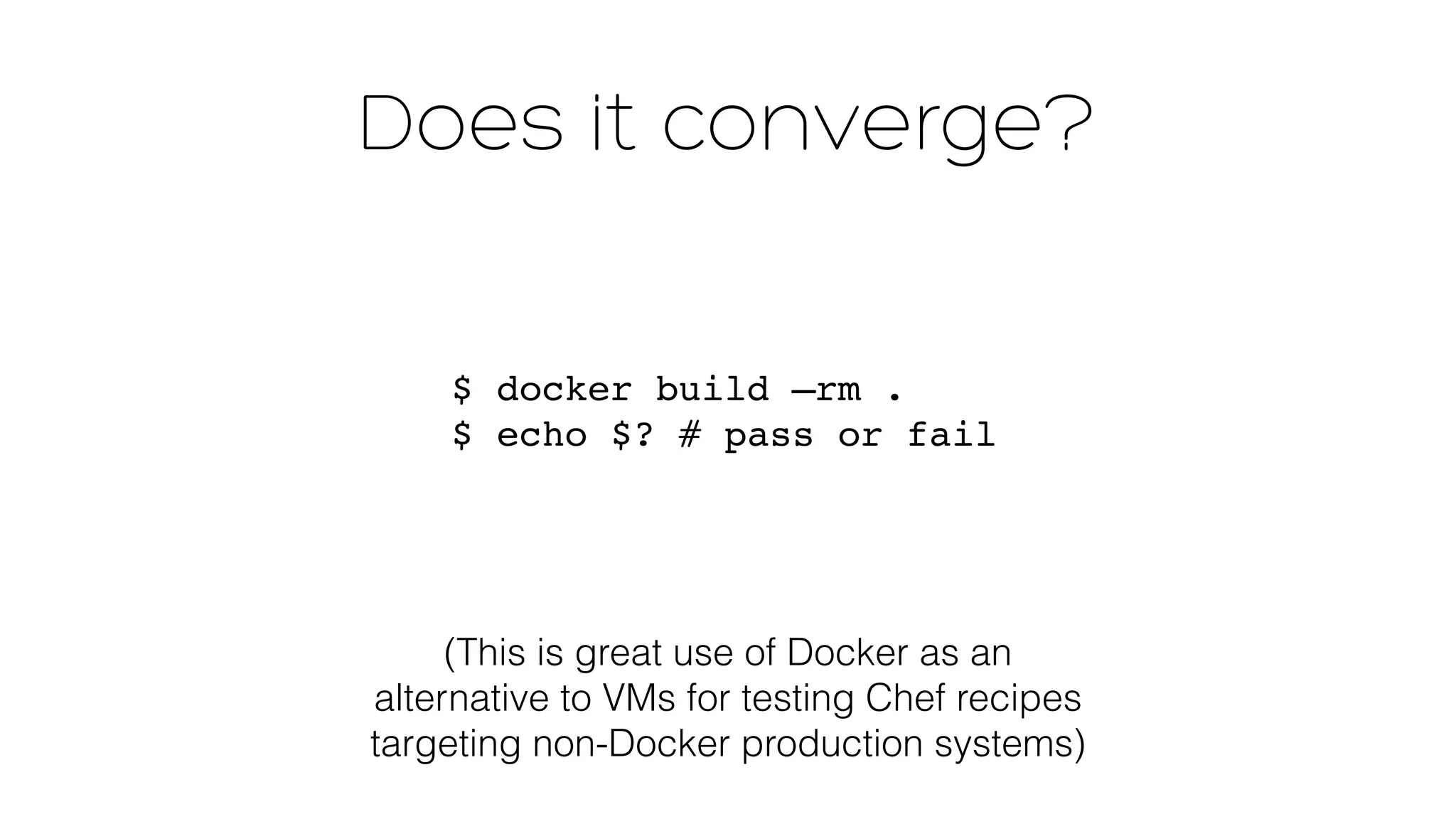 Does it converge? 
$ docker build —rm . 
$ echo $? # pass or fail 
(This is great use of Docker as an 
alternative to VMs for testing Chef recipes 
targeting non-Docker production systems) 
 