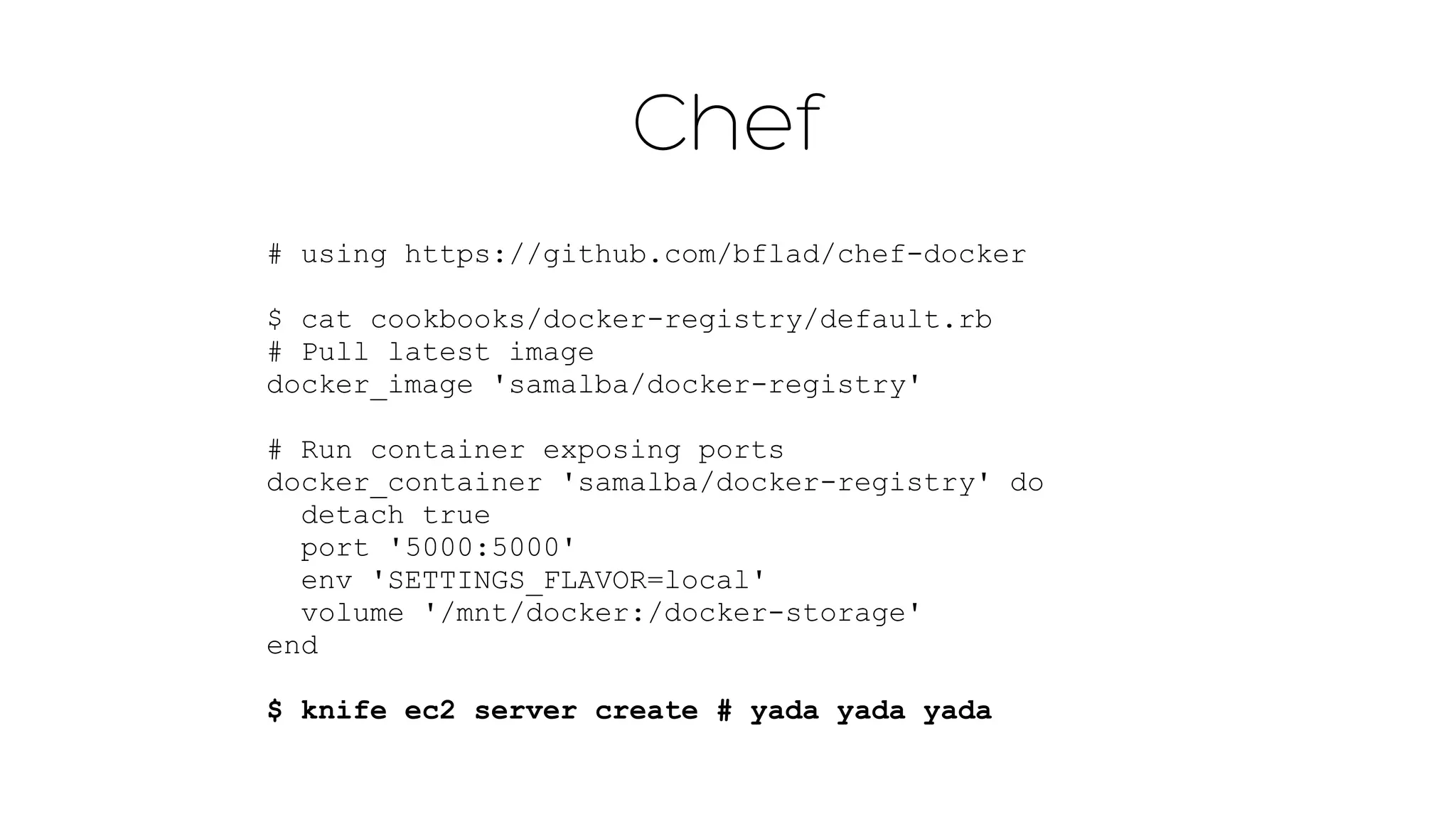 Chef 
# using https://github.com/bflad/chef-docker 
$ cat cookbooks/docker-registry/default.rb 
# Pull latest image 
docker_image 'samalba/docker-registry' 
! 
# Run container exposing ports 
docker_container 'samalba/docker-registry' do 
detach true 
port '5000:5000' 
env 'SETTINGS_FLAVOR=local' 
volume '/mnt/docker:/docker-storage' 
end 
$ knife ec2 server create # yada yada yada 
 